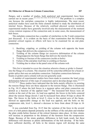 18.3 Behavior of Beam-to-Column Connections 307
flanges, and a number of studies, both analytical and experimental, have been
carried out in recent years.16.1, 16.2, 18.4–18.6, 18.11, 18.14–18.16
The problem is a complex
one because the end-plate connection is highly indeterminate. The most recent
analytical studies have used the finite element method to study the distribution of
internal forces. Because of the relatively confined physical system involved,
experimental studies have generally involved only the measurement of the moment
versus rotation response of the connection and, in some cases, the measurement of
bolt forces.
The end-plate connection has a number of similarities to the T-stub connection
just discussed. It is evident on the basis of that examination that the following
potential critical regions or effects will have to be examined for an end plate
connection:
1. Buckling, crippling, or yielding of the column web opposite the beam
flange that delivers the compressive force
2. Yielding of the column flange (or excessive deformation of the column
flange)opposite the beam flange that delivers the tensile force
3. Yielding or fracture of the connectors (welds or bolts)
4. Failure of the end plate itself due to yielding or fracture
5. Yielding due to shear in the panel zone of the column web
This list is intended to cover the situation wherein a beam or girder is framed
into the flange of a column. The situation will be somewhat different for a beam or
girder splice that uses an end-plate connection. End-plate connections between
beams or girders and a column web are not generally used.
A number of experimental studies have been made to examine the load versus
deformation behavior of this type of connection and to develop design rules.16.1, 16.2,
18.4–18.6, 18.11
These studies have indicated that the bolts mainly effective in resisting
the tension flange force are those adjacent to the tension flange. This is illustrated
in Fig. 18.15 where the bolt forces in a moment splice end plate connection are
plotted as a function of the applied load.16.2
The measured bolt forces were all
similar at the start of the test. As load was applied, the forces in the bolts centered
about the tension flange (levels 3 and 4) increased from about 30 kips to about 48
kips. The forces in the bolts at level 2, close to the neutral axis of the beam,
showed no appreciable change as the load was applied, and the bolts on the
compression side, level 1, showed a decrease in force from about 28 kips to 16
kips.
It was concluded from Fig. 18.15 that the variation of the force in the several
rows of a bolt pattern depends primarily on the stiffness of the end plate and whether
the plate yields before fracture of the critical fasteners takes place. At first, strains
will increase in proportion to the distance of the fasteners from the compression
flange. Because of the strain gradient, differences in bolt loads result, but these
differences will decrease as plastic deformations of the bolt develop. If the bolts
have sufficient ductility, all bolts in the tension region will develop the same
 