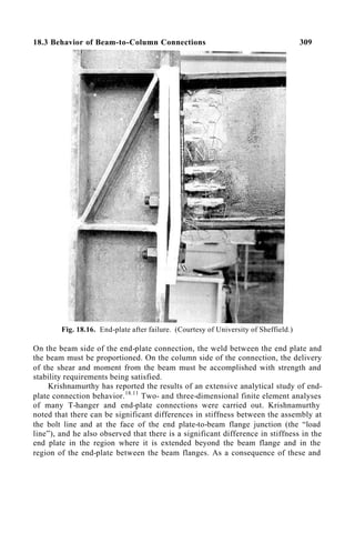 18.3 Behavior of Beam-to-Column Connections 309
Fig. 18.16. End-plate after failure. (Courtesy of University of Sheffield.)
On the beam side of the end-plate connection, the weld between the end plate and
the beam must be proportioned. On the column side of the connection, the delivery
of the shear and moment from the beam must be accomplished with strength and
stability requirements being satisfied.
Krishnamurthy has reported the results of an extensive analytical study of end-
plate connection behavior.18.11
Two- and three-dimensional finite element analyses
of many T-hanger and end-plate connections were carried out. Krishnamurthy
noted that there can be significant differences in stiffness between the assembly at
the bolt line and at the face of the end plate-to-beam flange junction (the “load
line”), and he also observed that there is a significant difference in stiffness in the
end plate in the region where it is extended beyond the beam flange and in the
region of the end-plate between the beam flanges. As a consequence of these and
 