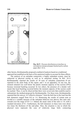 310 Beam-to-Column Connections
Fig. 18.17. Pressure distribution at interface as
recorded on interposed paper backed up by carbon
paper (Ref. 18.5).
other factors, Krishnamurthy proposed a method of analysis based on a traditional
approach but modified on the basis of his analytical studies to account for these effects.
The analysis of an end-plate connection, a highly redundant system, must be
subjected to physical testing as well as to analytical testing. In Ref. 18.11
Krishnamurthy reported the results of 10 tests of end-plate connections (9 are
reported in the main body of the report, and 1 in an appendix). In one test, the
moment attained was well below the plastic moment capacity of the section (58%)
because torsional buckling occurred. In two others, the presence of a slender web
meant that local buckling occurred before the moment capacity of the section could
be reached. Thus, it can be observed that there were seven tests that could be used to
substantiate the method proposed by Krishnamurthy. For these tests, Krishnamurthy
reported that the ratio pe /d (“effective distance” from the bolt line to the load line/the
bolt diameter) ranged from 0.8 to 1.4. Dismissing the results of certain tests as
invalid as a suitable measure of the end-plate behavior (see above), this ratio only
extends over the range of 0.8–1.1. Indeed, the mean value of the ratio is 1.0, with a
standard deviation of 0.1. Furthermore, the bolt diameters in these tests were about
two times the thickness of the end plate. Thus, the situation is one in which the
physical tests represent the case of relatively large bolts connecting
 
