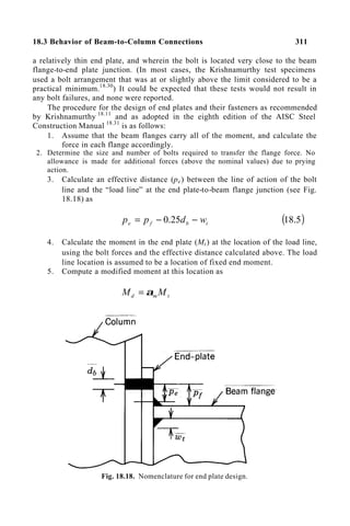 18.3 Behavior of Beam-to-Column Connections 311
a relatively thin end plate, and wherein the bolt is located very close to the beam
flange-to-end plate junction. (In most cases, the Krishnamurthy test specimens
used a bolt arrangement that was at or slightly above the limit considered to be a
practical minimum.18.30
) It could be expected that these tests would not result in
any bolt failures, and none were reported.
The procedure for the design of end plates and their fasteners as recommended
by Krishnamurthy 18.11
and as adopted in the eighth edition of the AISC Steel
Construction Manual 18.31
is as follows:
1. Assume that the beam flanges carry all of the moment, and calculate the
force in each flange accordingly.
2. Determine the size and number of bolts required to transfer the flange force. No
allowance is made for additional forces (above the nominal values) due to prying
action.
3. Calculate an effective distance (pe) between the line of action of the bolt
line and the “load line” at the end plate-to-beam flange junction (see Fig.
18.18) as
t
b
f
e w
d
p
p −
−
= 25
.
0 ( )
5
.
18
4. Calculate the moment in the end plate (Mt ) at the location of the load line,
using the bolt forces and the effective distance calculated above. The load
line location is assumed to be a location of fixed end moment.
5. Compute a modified moment at this location as
t
m
d M
M α
=
Fig. 18.18. Nomenclature for end plate design.
 