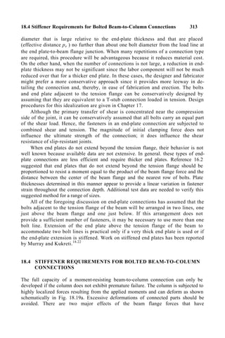 18.4 Stiffener Requirements for Bolted Beam-to-Column Connections 313
diameter that is large relative to the end-plate thickness and that are placed
(effective distance pe ) no further than about one bolt diameter from the load line at
the end plate-to-beam flange junction. When many repetitions of a connection type
are required, this procedure will be advantageous because it reduces material cost.
On the other hand, when the number of connections is not large, a reduction in end-
plate thickness may not be significant since the labor component will not be much
reduced over that for a thicker end plate. In these cases, the designer and fabricator
might prefer a more conservative approach since it provides more leeway in de-
tailing the connection and, thereby, in ease of fabrication and erection. The bolts
and end plate adjacent to the tension flange can be conservatively designed by
assuming that they are equivalent to a T-stub connection loaded in tension. Design
procedures for this idealization are given in Chapter 17.
Although the primary transfer of shear is concentrated near the compression
side of the joint, it can be conservatively assumed that all bolts carry an equal part
of the shear load. Hence, the fasteners in an end-plate connection are subjected to
combined shear and tension. The magnitude of initial clamping force does not
influence the ultimate strength of the connection; it does influence the shear
resistance of slip-resistant joints.
When end plates do not extend beyond the tension flange, their behavior is not
well known because available data are not extensive. In general. these types of end-
plate connections are less efficient and require thicker end plates. Reference 16.2
suggested that end plates that do not extend beyond the tension flange should be
proportioned to resist a moment equal to the product of the beam flange force and the
distance between the center of the beam flange and the nearest row of bolts. Plate
thicknesses determined in this manner appear to provide a linear variation in fastener
strain throughout the connection depth. Additional test data are needed to verify this
suggested method for a range of sizes.
All of the foregoing discussion on end-plate connections has assumed that the
bolts adjacent to the tension flange of the beam will be arranged in two lines, one
just above the beam flange and one just below. If this arrangement does not
provide a sufficient number of fasteners, it may be necessary to use more than one
bolt line. Extension of the end plate above the tension flange of the beam to
accommodate two bolt lines is practical only if a very thick end plate is used or if
the end-plate extension is stiffened. Work on stiffened end plates has been reported
by Murray and Kukreti.18.22
18.4 STIFFENER REQUIREMENTS FOR BOLTED BEAM-TO-COLUMN
CONNECTIONS
The full capacity of a moment-resisting beam-to-column connection can only be
developed if the column does not exhibit premature failure. The column is subjected to
highly localized forces resulting from the applied moments and can deform as shown
schematically in Fig. 18.19a. Excessive deformations of connected parts should be
avoided. There are two major effects of the beam flange forces that have
 