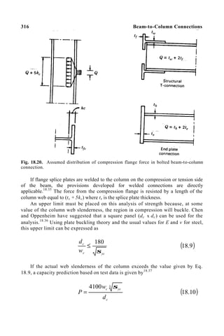 316 Beam-to-Column Connections
Fig. 18.20. Assumed distribution of compression flange force in bolted beam-to-column
connection.
If flange splice plates are welded to the column on the compression or tension side
of the beam, the provisions developed for welded connections are directly
applicable.18.35
The force from the compression flange is resisted by a length of the
column web equal to (ts + 5kc) where ts is the splice plate thickness.
An upper limit must be placed on this analysis of strength because, at some
value of the column web slenderness, the region in compression will buckle. Chen
and Oppenheim have suggested that a square panel (dc x dc) can be used for the
analysis.18.36
Using plate buckling theory and the usual values for E and v for steel,
this upper limit can be expressed as
yc
c
c
w
d
σ
180
≤ ( )
9
.
18
If the actual web slenderness of the column exceeds the value given by Eq.
18.9, a capacity prediction based on test data is given by18.37
c
yc
c
d
w
P
3
4100 σ
= ( )
10
.
18
 