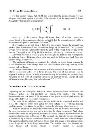 18.5 Design Recommendations 317
For the tension flange, Ref. 18.35 has shown that the column flange provides
adequate resistance against excessive deformations from the concentrated forces
delivered by the tension splice plate if
2
/
1
4
.
0








≥
yc
yb
f
fc A
t
σ
σ
( )
11
.
18
where tfc is the column flange thickness. Tests of welded connections
proportioned to these recommendations indicated that the connections were able to
develop the full plastic moment of the beam.18.9, 18.35
If a T-section or an end plate is bolted to the column flange, the concentrated
tension force is distributed into the column flange by the fasteners. The system of
applied forces differs significantly from the case of the splice plate welded to the
column. The application of Eq. 18.11 is likely to yield overly conservative results.
European practice is to use a yield line analysis to examine the requirements
for column flange thickness when bolts are used to deliver the load from the
tension flange of the beam.18.16
When column stiffeners are required, they should be proportioned to carry the
excess between the beam flange force and the calculated resisting capacity of the
column web or flange.
If a single beam frames into a column or if the moments from two beams at an
interior connection differ by a large amount, the web of the column can be
subjected to large shears. In such situations it may be necessary to provide shear
stiffening in the form of diagonal stiffeners or doubler plates. Design of such
stiffeners is treated in many design handbooks.13.11, 15.1, 17.6
18.5 DESIGN RECOMMENDATIONS
Depending on the anticipated behavior, bolted beam-to-column connections are
designed either as slip-resistant or bearing-type joints. The design
recommendations in Chapter 5 for fasteners in butt joints are also applicable to the
design of bolted beam-to-column connections.
The bolts in an end-plate connection are subjected to combined tension and
shear. The elliptical interaction curve for bolts subjected to combined loading
conditions (see Eq. 4.8) can be used to examine the adequacy of the fasteners.
With the exception of end-plate connections, it can be assumed for design that
the web connection or the seat angle transfers the shear component. Web shear
connections should be designed as eccentrically loaded joints in accordance with the
recommendations given in Chapter 13. The moment on a beam-to-column connection
is transferred by structural components connected to the beam and column flanges.
The recommendations given in Chapter 16 for beam and girder splices are applicable
to the design of the beam flange connection. The tension connection between the
beam flange and column flange is usually critical for design.
 