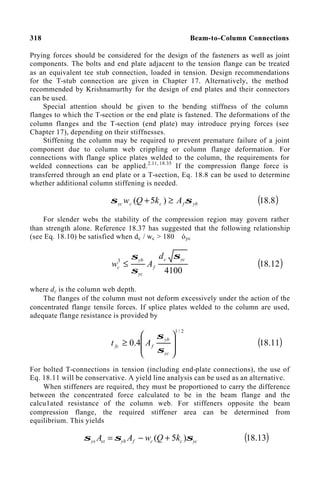 318 Beam-to-Column Connections
Prying forces should be considered for the design of the fasteners as well as joint
components. The bolts and end plate adjacent to the tension flange can be treated
as an equivalent tee stub connection, loaded in tension. Design recommendations
for the T-stub connection are given in Chapter 17. Alternatively, the method
recommended by Krishnamurthy for the design of end plates and their connectors
can be used.
Special attention should be given to the bending stiffness of the column
flanges to which the T-section or the end plate is fastened. The deformations of the
column flanges and the T-section (end plate) may introduce prying forces (see
Chapter 17), depending on their stiffnesses.
Stiffening the column may be required to prevent premature failure of a joint
component due to column web crippling or column flange deformation. For
connections with flange splice plates welded to the column, the requirements for
welded connections can be applied.2.11, 18.35
If the compression flange force is
transferred through an end plate or a T-section, Eq. 18.8 can be used to determine
whether additional column stiffening is needed.
yb
f
c
c
yc A
k
Q
w σ
σ ≥
+ )
5
( ( )
8
.
18
For slender webs the stability of the compression region may govern rather
than strength alone. Reference 18.37 has suggested that the following relationship
(see Eq. 18.10) be satisfied when dc / wc > 180 óyc
4100
3 yc
c
f
yc
yb
c
d
A
w
σ
σ
σ
≤ ( )
12
.
18
where dc is the column web depth.
The flanges of the column must not deform excessively under the action of the
concentrated flange tensile forces. If splice plates welded to the column are used,
adequate flange resistance is provided by
2
/
1
4
.
0








≥
yc
yb
f
fc A
t
σ
σ
( )
11
.
18
For bolted T-connections in tension (including end-plate connections), the use of
Eq. 18.11 will be conservative. A yield line analysis can be used as an alternative.
When stiffeners are required, they must be proportioned to carry the difference
between the concentrated force calculated to be in the beam flange and the
calcu1ated resistance of the column web. For stiffeners opposite the beam
compression flange, the required stiffener area can be determined from
equilibrium. This yields
yc
c
c
f
yb
st
ys k
Q
w
A
A σ
σ
σ )
5
( +
−
= ( )
13
.
18
 