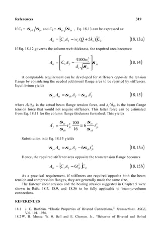 References 319
If C1 = yc
yb σ
σ and C2 = ys
yc σ
σ , Eq. 18.13 can be expressed as:
[ ] 2
1 )
5
( C
k
Q
w
A
C
A c
c
f
st +
−
= ( )
a
13
.
18
If Eq. 18.12 governs the column web thickness, the required area becomes:
yc
yc
c
c
f
st
d
w
A
C
A σ
σ 







−
=
3
1
4100
( )
14
.
18
A comparable requirement can be developed for stiffeners opposite the tension
flange by considering the needed additional flange area to be resisted by stiffeners.
Equilibrium yields
'
f
yb
f
yb
st
ys A
A
A σ
σ
σ −
= ( )
15
.
18
where Af óyb is the actual beam flange tension force, and Af’óyb is the beam flange
tension force that would not require stiffeners. This latter force can be estimated
from Eq. 18.11 for the column flange thickness furnished. This yields
2
2
'
6
16
100
fc
yb
yc
fc
yb
yc
f t
t
A
σ
σ
σ
σ
≅
=
Substitution into Eq. 18.15 yields
2
6 fc
yb
f
yb
st
ys t
A
A σ
σ
σ −
= ( )
a
15
.
18
Hence, the required stiffener area opposite the team tension flange becomes
[ ] 2
2
1 6 C
t
A
C
A fc
f
st −
= ( )
b
15
.
18
As a practical requirement, if stiffeners are required opposite both the beam
tension and compression flanges, they are generally made the same size.
The fastener shear stresses and the bearing stresses suggested in Chapter 5 were
shown in Refs. 18.7, 18.9, and 18.36 to be fully applicable to beam-to-column
connections.
REFERENCES
18.1 J. C. Rathbun. “Elastic Properties of Riveted Connections,” Transactions, ASCE,
Vol. 101. 1936.
18.2 W. H. Munse. W. 0. Bell and E. Chesson. Jr., “Behavior of Riveted and Bolted
 