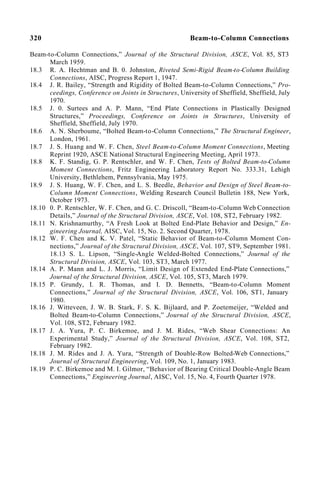 320 Beam-to-Column Connections
Beam-to-Column Connections,” Journal of the Structural Division, ASCE, Vol. 85, ST3
March 1959.
18.3 R. A. Hechtman and B. 0. Johnston, Riveted Semi-Rigid Beam-to-Column Building
Connections, AISC, Progress Report 1, 1947.
18.4 J. R. Bailey, “Strength and Rigidity of Bolted Beam-to-Column Connections,” Pro-
ceedings, Conference on Joints in Structures, University of Sheffield, Sheffield, July
1970.
18.5 J. 0. Surtees and A. P. Mann, “End Plate Connections in Plastically Designed
Structures,” Proceedings, Conference on Joints in Structures, University of
Sheffield, Sheffield, July 1970.
18.6 A. N. Sherboume, “Bolted Beam-to-Column Connections,” The Structural Engineer,
London, 1961.
18.7 J. S. Huang and W. F. Chen, Steel Beam-to-Column Moment Connections, Meeting
Reprint 1920, ASCE National Structural Engineering Meeting, April 1973.
18.8 K. F. Standig, G. P. Rentschler, and W. F. Chen, Tests of Bolted Beam-to-Column
Moment Connections, Fritz Engineering Laboratory Report No. 333.31, Lehigh
University, Bethlehem, Pennsylvania, May 1975.
18.9 J. S. Huang, W. F. Chen, and L. S. Beedle, Behavior and Design of Steel Beam-to-
Column Moment Connections, Welding Research Council Bulletin 188, New York,
October 1973.
18.10 0. P. Rentschler, W. F. Chen, and G. C. Driscoll, “Beam-to-Column Web Connection
Details,” Journal of the Structural Division, ASCE, Vol. 108, ST2, February 1982.
18.11 N. Krishnamurthy, “A Fresh Look at Bolted End-Plate Behavior and Design,” En-
gineering Journal, AISC, Vol. 15, No. 2. Second Quarter, 1978.
18.12 W. F. Chen and K. V. Patel, “Static Behavior of Beam-to-Column Moment Con-
nections,” Journal of the Structural Division, ASCE, Vol. 107, ST9, September 1981.
18.13 S. L. Lipson, “Single-Angle Welded-Bolted Connections,” Journal of the
Structural Division, ASCE, Vol. 103, ST3, March 1977.
18.14 A. P. Mann and L. J. Morris, “Limit Design of Extended End-Plate Connections,”
Journal of the Structural Division, ASCE, Vol. 105, ST3, March 1979.
18.15 P. Grundy, I. R. Thomas, and I. D. Bennetts, “Beam-to-Column Moment
Connections,” Journal of the Structural Division, ASCE, Vol. 106, ST1, January
1980.
18.16 J. Witteveen, J. W. B. Stark, F. S. K. Bijlaard, and P. Zoetemeijer, “Welded and
Bolted Beam-to-Column Connections,” Journal of the Structural Division, ASCE,
Vol. 108, ST2, February 1982.
18.17 J. A. Yura, P. C. Birkemoe, and J. M. Rides, “Web Shear Connections: An
Experimental Study,” Journal of the Structural Division, ASCE, Vol. 108, ST2,
February 1982.
18.18 J. M. Rides and J. A. Yura, “Strength of Double-Row Bolted-Web Connections,”
Journal of Structural Engineering, Vol. 109, No. 1, January 1983.
18.19 P. C. Birkemoe and M. I. Gilmor, “Behavior of Bearing Critical Double-Angle Beam
Connections,” Engineering Journal, AISC, Vol. 15, No. 4, Fourth Quarter 1978.
 