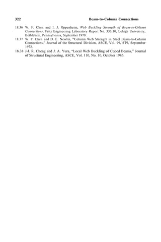 322 Beam-to-Column Connections
18.36 W. F. Chen and I. J. Oppenheim, Web Buckling Strength of Beam-to-Column
Connections, Fritz Engineering Laboratory Report No. 333.10, Lehigh University,
Bethlehem, Pennsylvania, September 1970.
18.37 W. F. Chen and D. E. Newlin, “Column Web Strength in Steel Beam-to-Column
Connections,” Journal of the Structural Division, ASCE, Vol. 99, ST9, September
1973.
18.38 J-J. R. Cheng and J. A. Yura, “Local Web Buckling of Coped Beams,” Journal
of Structural Engineering, ASCE, Vol. 110, No. 10, October 1986.
 
