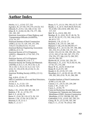 Author Index
Abolitz, A. L., (13.6): 217, 218 Beano, S. Y., (11.1): 194, 195; (12.7): 197
Agerskov, H., (17.10): 274, 275; (18.32): 312 Beedle, L. S., (4.7): 30,47,48,56,78,91,92,
Albrecht, P., (5.51): 124, 140; (5.54): 123 93; (5.49): 128; (18.9): 289, 303, 315,
Allan, R. N., (4.26): 62, 80, 176, 177, 180, 317, 319
181, 182, 183 Bell, W. G., (18.2): 289, 293
American Association of State Highway and Bendigo, R. A., (4.6): 30, 47, 48, 56, 78,
Transportation Officials (AASHTO), 84, 91, 92, 93, 97, 173, 195, 196; (5.35):
(2.2): 16, 157 86; (8.1): 173
American Institute of Steel Construction Benjamin, J. R., (2.13): 17
(AISC), (2.11): 33, 129, 154, 157, 250, Bennetts, I. D., (18.15): 289, 307
318;(13.13):228;(18.31): 311,312 Bijlaard, F. S.K.,(18.16):289,307,317
American Railway Engineering Association Birkemoe, P. C., (4.11): 64, 197, 198, 200,
(AREA), (2.1): 16 201, 210, 211; (5.20): 118, 119, 121;
American Society of Civil Engineers (5.42): 119; (12.13): 198, 199, 201, 210;
(ASCE)—Manual 41, (17.6): 263, 274, (15.3): 243; (17.4): 263, 267, 272, 273,
27., 317 274, 276, 277, 286; (18.17): 289, 297;
American Society of Civil Engineers (18.19): 289, 297
(ASCE)—Manual 48, (1.6): 1, 2 Bjorhovde, R., (15.8): 243, 250, 251
American Society for Testing and Materials Bouwman, L. P., (5.4): 78; (5.36): 81, 86;
(ASTM), (1.3): 2, 3, 35, 39; (1.9): 3, 35, (17.8): 271, 272, 286
39; (1.10): 3, 35; (1.11): 4; (1.12): 7,27; Boyd, W. K., (4.23): 65,66,67,68
(2.6): 21, 118; (2.9): 24; (2.14): 21, 22; Brady,W. G.,(5.27): 109
(4.30): 36 Brandt, G. D., (13.9): 217, 228
American Welding Society (AWS), (12.11): Brookhart, G. C., (4.18): 63, 64, 197, 198,
202 199, 202, 203; (5.9): 78, 81, 206, 208
Ang, A.H-S., (2.18): 17
AREA Committee on Iron and Steel Structures, Canadian Institute of Steel Construction
(4.14): 54 (CISC), (13.14): 228
Aroian, L. A., (5.33): 133 Cannon, J. C., (16.3): 255, 259, 289
Avery, L. K., (18.25): 289, 300 Carter, J. W., (5.48): 117
Cayes, L., (5.55): 79
Bailey, J. R., (18.4): 289, 307, 308, 315 Centre de Recherches Scientifiques et
Baldwin, J. W., Jr., (17.9): 272 Techniques de l’Industrie des Fabrication
Ball, E. F., (4.16): 54 Metalliques (CRIF), Section Construction
Baron, F., (3.6): 28, 119; (3.7): 28, 119 Metallique, (12.5): 199,200, 202, 203
Barsom, J. M., (2.10): 24; (2.20): 24 Chakrabarti, S. K., (15.8): 243, 250, 251
Bateman, E. H., (1.1): 1 Chang, W. N., (11.2) 194, 195, 196
Batho, C., (1.1): 1 Chen, C. C., (5.14): 78; (10.2): 190
323
 