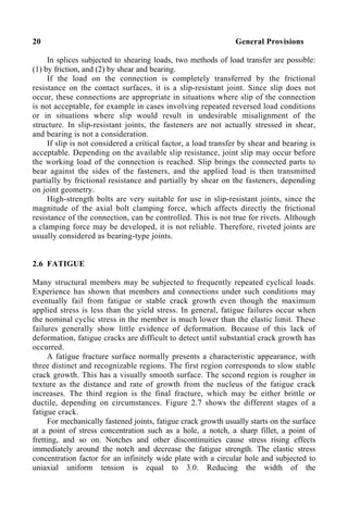 20 General Provisions
In splices subjected to shearing loads, two methods of load transfer are possible:
(1) by friction, and (2) by shear and bearing.
If the load on the connection is completely transferred by the frictional
resistance on the contact surfaces, it is a slip-resistant joint. Since slip does not
occur, these connections are appropriate in situations where slip of the connection
is not acceptable, for example in cases involving repeated reversed load conditions
or in situations where slip would result in undesirable misalignment of the
structure. In slip-resistant joints, the fasteners are not actually stressed in shear,
and bearing is not a consideration.
If slip is not considered a critical factor, a load transfer by shear and bearing is
acceptable. Depending on the available slip resistance, joint slip may occur before
the working load of the connection is reached. Slip brings the connected parts to
bear against the sides of the fasteners, and the applied load is then transmitted
partially by frictional resistance and partially by shear on the fasteners, depending
on joint geometry.
High-strength bolts are very suitable for use in slip-resistant joints, since the
magnitude of the axial bolt clamping force, which affects directly the frictional
resistance of the connection, can be controlled. This is not true for rivets. Although
a clamping force may be developed, it is not reliable. Therefore, riveted joints are
usually considered as bearing-type joints.
2.6 FATIGUE
Many structural members may be subjected to frequently repeated cyclical loads.
Experience has shown that members and connections under such conditions may
eventually fail from fatigue or stable crack growth even though the maximum
applied stress is less than the yield stress. In general, fatigue failures occur when
the nominal cyclic stress in the member is much lower than the elastic limit. These
failures generally show little evidence of deformation. Because of this lack of
deformation, fatigue cracks are difficult to detect until substantial crack growth has
occurred.
A fatigue fracture surface normally presents a characteristic appearance, with
three distinct and recognizable regions. The first region corresponds to slow stable
crack growth. This has a visually smooth surface. The second region is rougher in
texture as the distance and rate of growth from the nucleus of the fatigue crack
increases. The third region is the final fracture, which may be either brittle or
ductile, depending on circumstances. Figure 2.7 shows the different stages of a
fatigue crack.
For mechanically fastened joints, fatigue crack growth usually starts on the surface
at a point of stress concentration such as a hole, a notch, a sharp fillet, a point of
fretting, and so on. Notches and other discontinuities cause stress rising effects
immediately around the notch and decrease the fatigue strength. The elastic stress
concentration factor for an infinitely wide plate with a circular hole and subjected to
uniaxial uniform tension is equal to 3.0. Reducing the width of the
 