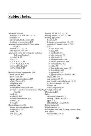 Subject Index
Allowable stresses: Bearing, 19, 89, 112, 141, 143
buttjoints, 126, 128, 131, 142, 143 Bearing stresses, 19, 112,141,143
concepts, 17 Bearing-type joints:
eccentrically loaded joints, 230 definition, 19
tension-type connections, 283 design recommendations, 126, 132
American Institute of Steel Construction eccentrically loaded joints, 217, 223
(AISC): effect:
manual, 217, 228, 311 of filler plates, 190
specification, 154, 250 of gage, 104
American Society for Testing and Materials of grip length, 111
(Bolt specifications): of joint geometry, 99
A354BD, 4, 35 of joint length, 99
A449, 35 of misaligned holes, 196
ASTM A307, 3, 35 of net and gross areas, 104
ASTM A325, 1, 2, 3, 35 of oversize holes, 183
ASTMA49O, 1,2,3,35 of pitch, 100
ASTM A502, 7, 27 of shear and tensile areas, 102
of slotted holes, 183
Beam-to-column connections, 289 of type of bolt, 111
beam splices, 306 of type of connected material, 105
block shear, 296 fatigue, 116, 118
design recommendations, 317 load partition, 89, 95
effect of copes, 294 load vs. deformation behavior, 19, 94
end plates, 306 net section strength, 105, 109
flexible, 293 stiffness, 94
framed beam connection, 293 surface preparation, 94
moment vs. rotation characteristics, 290, 293, Bevelled surface, 61
302, 303 Block shear, 296
rigid, 301 Bolts:
semi-rigid, 300 mechanical properties, 3
stiffener requirements, 313 ordinary (ASTM) A307), 3, 5
stifihess, 292 types, 1, 2, 3
types, 290 see also High-strength bolts
Beam splices, 255, 306 Brittle fracture, 23
design recommendations, 261 Building codes, 16
flange splice, 257 Built-up-sections, see Truss-type connections
types, 255 Butt splice:
web splice, 259 behavior after slip, 89
329
 