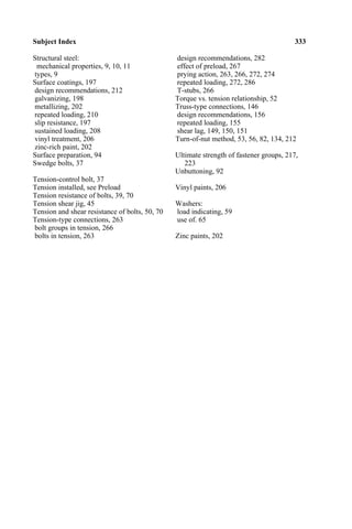 Subject Index 333
Structural steel: design recommendations, 282
mechanical properties, 9, 10, 11 effect of preload, 267
types, 9 prying action, 263, 266, 272, 274
Surface coatings, 197 repeated loading, 272, 286
design recommendations, 212 T-stubs, 266
galvanizing, 198 Torque vs. tension relationship, 52
metallizing, 202 Truss-type connections, 146
repeated loading, 210 design recommendations, 156
slip resistance, 197 repeated loading, 155
sustained loading, 208 shear lag, 149, 150, 151
vinyl treatment, 206 Turn-of-nut method, 53, 56, 82, 134, 212
zinc-rich paint, 202
Surface preparation, 94 Ultimate strength of fastener groups, 217,
Swedge bolts, 37 223
Unbuttoning, 92
Tension-control bolt, 37
Tension installed, see Preload Vinyl paints, 206
Tension resistance of bolts, 39, 70
Tension shear jig, 45 Washers:
Tension and shear resistance of bolts, 50, 70 load indicating, 59
Tension-type connections, 263 use of. 65
bolt groups in tension, 266
bolts in tension, 263 Zinc paints, 202
 