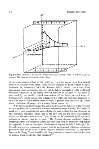 24 General Provisions
Fig 2.10 State of stress at the root of a notch under axial loading. Note: σy induces σz and σx
stresses. The latter one is not shown in this figure.
stress concentration effect of the notch or crack tip causes high longitudinal
stresses at the apex of the crack. These stresses decrease as distance from the apex
increases. In accordance with the Poisson effect, lateral contractions must
accompany these longitudinal stresses, but the lateral contraction in the width and
thickness directions of the highly stressed material at the apex of the notch is
restrained by the smaller lateral contractions of the lower stressed material.
Consequently, tensile stresses are induced in the width and thickness directions (x
and z) so that a severe triaxial state of stress is present near the crack tip. Under
these conditions a cleavage- or brittle-type failure may occur.
With decreasing temperatures, the transition from ductile behavior at the crack tip
to cleavage behavior occurs within a narrow temperature range. Usually, the Charpy V-
notch test is used to evaluate the suspectibility of a steel to brittle fracture. However, in
this approach, important factors such as the flaw size and the stress concentration
factors are not taken into account. These factors can be accounted for if a fracture
analysis or fracture diagram is used.2.8
The fracture diagram combines fracture
mechanics, stress concentration factors, and flaw size with the transition temperature
test approach. A detailed description of this concept is given in Refs. 2.8 through 2.10.
Considerable work is in progress to assist with the development of fracture mechanics
procedures that can be used to define fracture instability conditions. A correlation
between the Charpy V-notch and KIC, the plane-strain stress intensity factor at the onset
of unstable crack growth, has been suggested.2.20
 