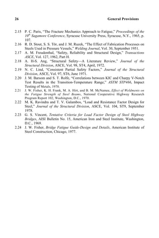 26 General Provisions
2.15 P. C. Paris, “The Fracture Mechanics Approach to Fatigue,” Proceedings of the
10th
Sagamore Conference, Syracuse University Press, Syracuse, N.Y., 1965, p.
107.
2.16 R. D. Stout, S. S. Tör, and J. M. Ruzek, “The Effect of Fabrication Processes on
Steels Used in Pressure Vessels,” Welding Journal, Vol. 30, September 1951.
2.17 A. M. Freudenthal, “Safety, Reliability and Structural Design,” Transactions
ASCE, Vol. 127, 1962, Part H.
2.18 A. H-S. Ang, “Structural Safety—A Literature Review,” Journal of the
Structural Division, ASCE, Vol. 98, ST4, April, 1972.
2.19 N. C. Lind, “Consistent Partial Safety Factors,” Journal of the Structural
Division, ASCE, Vol. 97, ST6, June 1971.
2.20 J. M. Barsom and S. T. Rolfe, “Correlations between KIC and Charpy V-Notch
Test Results in the Transition-Temperature Range,” ASTM STP466, Impact
Testing of Metals, 1970.
2.21 J. W. Fisher, K. H. Frank, M. A. Hirt, and B. M. McNamee, Effect of Weldments on
the Fatigue Strength of Steel Beams, National Cooperative Highway Research
Program Report 102, Washington, D.C., 1970.
2.22 M. K. Ravindra and T. V. Galambos, “Load and Resistance Factor Design for
Steel,” Journal of the Structural Division, ASCE, Vol. 104, ST9, September
1978.
2.23 G. S. Vincent, Tentative Criteria for Load Factor Design of Steel Highway
Bridges, AISI Bulletin No. 15, American Iron and Steel Institute, Washington,
D.C., 1969.
2.24 J. W. Fisher, Bridge Fatigue Guide-Design and Details, American Institute of
Steel Construction, Chicago, 1977.
 