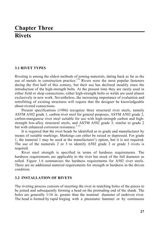 Chapter Three
Rivets
3.1 RIVET TYPES
Riveting is among the oldest methods of joining materials, dating back as far as the
use of metals in construction practice.1.8
Rivets were the most popular fasteners
during the first half of this century, but their use has declined steadily since the
introduction of the high-strength bolts. At the present time they are rarely used in
either field or shop connections; either high-strength bolts or welds are used almost
exclusively in new work. Nevertheless, the increasing importance of evaluation and
retrofitting of existing structures will require that the designer be knowledgeable
about riveted connections.
Present specifications (1986) recognize three structural rivet steels, namely
ASTM A502 grade 1, carbon rivet steel for general purposes, ASTM A502 grade 2,
carbon-manganese rivet steel suitable for use with high-strength carbon and high-
strength low-alloy structural steels, and ASTM A502 grade 3, similar to grade 2
but with enhanced corrosion resistance.1.12
It is required that the rivet heads be identified as to grade and manufacturer by
means of suitable markings. Markings can either be raised or depressed. For grade
1, the numeral 1 may be used at the manufacturer’s option, but it is not required.
The use of the numerals 2 or 3 to identify A502 grade 2 or grade 3 rivets is
required.
Rivet steel strength is specified in terms of hardness requirements. The
hardness requirements are applicable to the rivet bar stock of the full diameter as
rolled. Figure 1.6 summarizes the hardness requirements for A502 rivet steels.
There are no additional material requirements for strength or hardness in the driven
condition.
3.2 INSTALLATION OF RIVETS
The riveting process consists of inserting the rivet in matching holes of the pieces to
be joined and subsequently forming a head on the protruding end of the shank. The
holes are generally 1/16 in. greater than the nominal diameter of undriven rivet.
The head is formed by rapid forging with a pneumatic hammer or by continuous
27
 