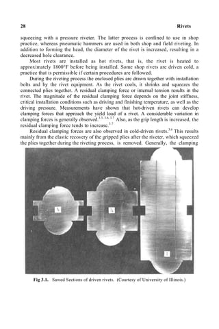 28 Rivets
squeezing with a pressure riveter. The latter process is confined to use in shop
practice, whereas pneumatic hammers are used in both shop and field riveting. In
addition to forming the head, the diameter of the rivet is increased, resulting in a
decreased hole clearance.
Most rivets are installed as hot rivets, that is, the rivet is heated to
approximately 1800°F before being installed. Some shop rivets are driven cold, a
practice that is permissible if certain procedures are followed.
During the riveting process the enclosed plies are drawn together with installation
bolts and by the rivet equipment. As the rivet cools, it shrinks and squeezes the
connected plies together. A residual clamping force or internal tension results in the
rivet. The magnitude of the residual clamping force depends on the joint stiffness,
critical installation conditions such as driving and finishing temperature, as well as the
driving pressure. Measurements have shown that hot-driven rivets can develop
clamping forces that approach the yield load of a rivet. A considerable variation in
clamping forces is generally observed.3.3, 3.6, 3.7
Also, as the grip length is increased, the
residual clamping force tends to increase.3.7
Residual clamping forces are also observed in cold-driven rivets.3.6
This results
mainly from the elastic recovery of the gripped plies after the riveter, which squeezed
the plies together during the riveting process, is removed. Generally, the clamping
Fig 3.1. Sawed Sections of driven rivets. (Courtesy of University of Illinois.)
 