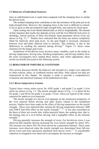3.3 Behavior of Individual Fasteners 29
force in cold-formed rivets is small when compared with the clamping force in similar
hot-driven rivets.
The residual clamping force contributes to the slip resistance of the joint just as do
high-strength bolts. However, the clamping force in the rivet is difficult to control,
is not as great as that developed by high strength bolts, and cannot be relied upon.
Upon cooling, the rivets shrink diametrically as well as longitudinally. The amount
of hole clearance that results also depends on how well the rivet filled the hole prior to
shrinkage. Sawed sections of three hot-formed, hand pneumatic driven rivets are
shown in Fig. 3.1.3.2
Studies have indicated that the holes are almost completely
filled for relatively short grip rivets. As the grip length is increased, clearances
between rivet and plate material tend to increase. This tendency is due to the
differences in working the material during driving.3.2
Figure 3.1 shows some
clearance for the longer grip rivets.
Installation of hot-driven rivets involves many variables, such as the initial or
driving temperature, driving time, finishing temperature, and driving method. Over
the years investigators have studied these factors, and, where appropriate, these
results are briefly discussed in the following section.
3.3 BEHAVIOR OF INDIVIDUAL FASTENERS
This section discusses briefly the behavior and strength of a single rivet subjected
to either tension, shear, or combined tension and shear. Only typical test data are
summarized in this chapter. No attempt is made to provide a comprehensive
evaluation and statistical summary of the published test data.
3.3.1 Rivets Subjected to Tension
Typical stress versus strain curves for A502 grade 1 and grade 2 or grade 3 rivet
steels are shown in Fig. 1.3. The tensile strength shown in Fig. 1.3 is about 60 ksi
for grade 1 and 80 ksi for grade 2 or grade 3 rivets. These are typical of the values
expected for undriven rivet materials.
The tensile strength of a driven rivet depends on the mechanical properties of
the rivet material before driving and other factors related to the installation
process. Studies have been made on the effect of driving temperature on the tensile
strength. These tests indicated that varying the driving temperature between 1800
and 2300°F had little effect on the tensile strength.3.1–3.3
It was also concluded on
the basis of these test results that, within practical limits, the soaking time, that is,
the heating time of a rivet before driving, had a negligible effect on the ultimate
strength.3.2
Driving generally increases the strength of rivets. For hot-driven rivets it was
observed that machine driving increased the rivet tensile strength by about 20%.
The increase was about 10% for rivets driven by a pneumatic hammer. These same
increases were observed when the tensile strength was determined from full-size
driven rivets and from specimens machined from driven rivets.3.1
A considerable
reduction in elongation was observed to accompany the increase in strength.
 