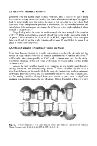 3.3 Behavior of Individual Fasteners 31
compared with the double shear loading condition. This is caused by out-of-plane
forces and secondary stresses on the rivet due to the inherent eccentricity of the applied
load. In most single shear test joints, the rivet is not subjected to a pure shear load
condition. When a single shear specimen is restrained so that no secondary stresses and
out-of-plane deformations are introduced, the difference in the single and double shear
strength is insignificant.3.2
Since driving a rivet increases its tensile strength, the shear strength is increased as
well.3.1, 3.2
If the average tensile strength of undriven A502 grade 1 and A502 grade 2
or grade 3 rivet materials is taken as 60 or 80 ksi, respectively, shear strengths
between 45 and 60 ksi for grade 1 rivets and between 65 and 80 ksi for grade 2 or
grade 3 rivets can be expected.
3.3.3 Rivets Subjected to Combined Tension and Shear
Tests have been performed to provide information regarding the strength and be-
havior of single rivets subjected to various combinations of tension and shear.3.2
ASTM A141 rivets (comparable to A502 grade 1 rivets) were used for the study.
The trends observed in this test series are believed to be applicable to other grades
of rivets as well.
Among the test variables studied were variations in grip length, rivet diameter,
driving procedure, and manufacturing process.3.2
These variables did not have a
significant influence on the results. Only the long grip rivets tended to show a decrease
in strength. This was expected and was compatible with rivets subjected to shear alone.
As the loading condition changed from pure tension to pure shear, a significant
decrease in deformation capacity was observed. This is illustrated in Fig. 3.3 where
Fig 3.3. Typical fractures at four shear-tension ratios. (Courtesy of University of Illinois.)
Shear-Tension ratio: 1.0:0.0, 1.0:0.577, 0.577:1.0, 0.0:1.0.
 