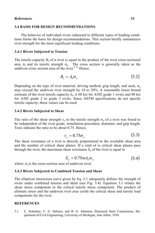 References 33
3.4 BASIS FOR DESIGN RECOMMENDATIONS
The behavior of individual rivets subjected to different types of loading condi-
tions forms the basis for design recommendations. This section briefly summarizes
rivet strength for the most significant loading conditions.
3.4.1 Rivets Subjected to Tension
The tensile capacity Bu of a rivet is equal to the product of the rivet cross-sectional
area Ab and its tensile strength σu. The cross section is generally taken as the
undriven cross section area of the rivet.2.11
Hence,
u
b
u A
B σ
= ( )
2
.
3
Depending on the type of rivet material, driving method, grip length, and such, σu
may exceed the undriven rivet strength by 10 to 20%. A reasonable lower bound
estimate of the rivet tensile capacity σu is 60 ksi for A502 grade 1 rivets and 80 ksi
for A502 grade 2 or grade 3 rivets. Since ASTM specifications do not specify
tensile capacity, these values can be used.
3.4.2 Rivets Subjected to Shear
The ratio of the shear strength τu to the tensile strength σu of a rivet was found to
be independent of the rivet grade, installation procedure, diameter, and grip length.
Tests indicate the ratio to be about 0.75. Hence,
The shear resistance of a rivet is directly proportional to the available shear area
and the number of critical shear planes. If a total of m critical shear planes pass
through the rivet, the maximum shear resistance Su of the rivet is equal to
where Ab is the cross-section area of undriven rivet.
3.4.3 Rivets Subjected to Combined Tension and Shear
The elliptical interaction curve given by Eq. 3.1 adequately defines the strength of
rivets under combined tension and shear (see Fig. 3.4). Equation 3.1 relates the
shear stress component to the critical tensile stress component. The product of
ultimate stress and the undriven rivet area yields the critical shear and tensile load
components for the rivet.
REFERENCES
3.1 L. Schenker, C. G. Salmon, and B. G. Johnston, Structural Steel Connections, De-
partment of Civil Engineering, University of Michigan, Ann Arbor, 1954.
u
u σ
τ 75
.
0
=
u
b
u mA
S σ
75
.
0
=
( )
3
.
3
( )
4
.
3
 