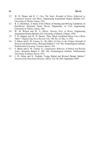 34 Rivets
3.2 W. H. Munse and H. C. Cox, The Static Strength of Rivets Subjected to
Combined Tension and Shear, Engineering Experiment Station Bulletin 437,
University of llinois, Urbana, 1956.
3.3 R. A. Hechtman, A Study of the Effects of Heating and Driving Conditions on
Hot-Driven Structural Steels Rivets, Department of Civil Engineering,
University of llinois, Urbana, 1948.
3.4 W. M. Wilson and W. A. Oliver, Tension Tests of Rivets, Engineering
Experiment Station Bulletin 210, University of Illinois, Urbana, 1930.
3.5 T. R. Higgins and W. H. Munse, “How Much Combined Stress Can a Rivet
Take?,” Engineering News-Record, Vol. 149, No. 23, Dec. 4, 1952.
3.6 F. Baron and E. W. Larson, Jr., The Effect of Grip on the Fatigue Strength of
Riveted and Bolted Joints, Research Report C 110, The Technological Institute,
Northwestern University, Evanston, Illinois, 1952.
3.7 F. Baron and E. W. Larson, Jr., Comparative Behavior of Bolted and Riveted
Joints, Research Report C 109, The Technological Institute, Northwestern
University, Evanston, Illinois, 1952.
3.8 J. W. Fisher and N. Yoshida, “Large Bolted and Riveted Shingle Splices,”
Journal of the Structural Division, ASCE, Vol. 96, ST9, September 1969.
 