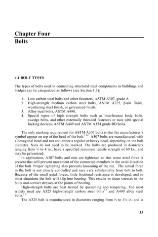 Chapter Four
Bolts
4.1 BOLT TYPES
The types of bolts used in connecting structural steel components in buildings and
bridges can be categorized as follows (see Section 1.3):
1. Low carbon steel bolts and other fasteners, ASTM A307, grade A
2. High-strength medium carbon steel bolts, ASTM A325, plain finish,
weathering steel finish, or galvanized finish.
3. Alloy steel bolts, ASTM A490.
4. Special types of high strength bolts such as interference body bolts,
swedge bolts, and other externally threaded fasteners or nuts with special
locking devices, ASTM A449 and ASTM A354 grade BD bolts.
The only marking requirement for ASTM A307 bolts is that the manufacturer’s
symbol appear on top of the head of the bolt.1.10
A307 bolts are manufactured with
a hexagonal head and nut and either a regular or heavy head, depending on the bolt
diameter. Nuts do not need to be marked. The bolts are produced in diameters
ranging from ¼ to 4 in., have a specified minimum tensile strength of 60 ksi, and
may be galvanized.
In application, A307 bolts and nuts are tightened so that some axial force is
present that will prevent movement of the connected members in the axial direction
of the bolt. Proper tightening also prevents loosening of the nut. The actual force
in the bolt is not closely controlled and may vary substantially from bolt to bolt.
Because of the small axial forces, little frictional resistance is developed, and in
most situations the bolt will slip into bearing. This results in shear stresses in the
bolts and contact stresses at the points of bearing.
High-strength bolts are heat treated by quenching and tempering. The most
widely used are A325 high-strength carbon steel bolts1.3
and A490 alloy steel
bolts.1.9
The A325 bolt is manufactured in diameters ranging from ½ to 1½ in. and is
35
 