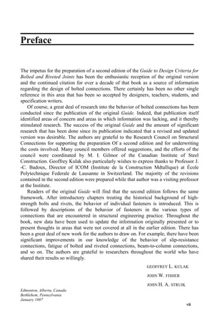 Preface
The impetus for the preparation of a second edition of the Guide to Design Criteria for
Bolted and Riveted Joints has been the enthusiastic reception of the original version
and the continued citation for over a decade of that book as a source of information
regarding the design of bolted connections. There certainly has been no other single
reference in this area that has been so accepted by designers, teachers, students, and
specification writers.
Of course, a great deal of research into the behavior of bolted connections has been
conducted since the publication of the original Guide. Indeed, that publication itself
identified areas of concern and areas in which information was lacking, and it thereby
stimulated research. The success of the original Guide and the amount of significant
research that has been done since its publication indicated that a revised and updated
version was desirable. The authors are grateful to the Research Council on Structural
Connections for supporting the preparation Of a second edition and for underwriting
the costs involved. Many council members offered suggestions, and the efforts of the
council were coordinated by M. I. Gilmor of the Canadian Institute of Steel
Construction. Geoffrey Kulak also particularly wishes to express thanks to Professor J.
-C. Badoux, Director of ICOM (Institute de la Construction Mdtallique) at École
Polytechnique Federale de Lausanne in Switzerland. The majority of the revisions
contained in the second edition were prepared while that author was a visiting professor
at the Institute.
Readers of the original Guide will find that the second edition follows the same
framework. After introductory chapters treating the historical background of high-
strength bolts and rivets, the behavior of individual fasteners is introduced. This is
followed by descriptions of the behavior of fasteners in the various types of
connections that are encountered in structural engineering practice. Throughout the
book, new data have been used to update the information originally presented or to
present thoughts in areas that were not covered at all in the earlier edition. There has
been a great deal of new work for the authors to draw on. For example, there have been
significant improvements in our knowledge of the behavior of slip-resistance
connections, fatigue of bolted and riveted connections, beam-to-column connections,
and so on. The authors are grateful to researchers throughout the world who have
shared their results so willingly.
GEOFFREY L. KULAK
JOHN W. FISHER
JOHN H. A. STRUIK
Edmonton, Alberta, Canada
Bethlehem, Pennsylvania
January 1987
vii
 