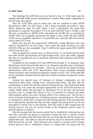 4.1 Bolt Types 37
The markings for A490 bolts are also shown in Fig. 4.1. Bolt heads must be
marked with both A490 and the manufacturer’s symbol. Other marks, dependent on
the bolt type, also appear.
Nuts for A325 bolts must be heavy hex and are required to meet ASTM
Specification A563. For bolt Types 1 and 2, plain (uncoated) nut grade C, plain
finish, should be used. For bolt Types 1 and 2, galvanized, nut grade DH,
galvanized, is required. Nut grade C3 is to be used with bolt Type 3. Grades 2 and
2H nuts, as specified in ASTM A194, and grades D and DH nuts, as specified in
ASTM A563, are acceptable alternatives for grade C nuts. Grade 2H nuts (ASTM
A194) are an acceptable alternative for grade DH nuts, and type DH3 nuts can be
used in place of C3 nuts.
Heavy hex nuts are also required for A490 bolts. Grade DH heavy hex nuts
shall be furnished for use with Type 1 and 2 bolts, but grade 2H heavy hex nuts
(ASTM A194) are also acceptable. Type 3 A490 bolts require grade DH3 (ASTM
A563) heavy hex nuts.
Nuts are marked in various ways, as shown in Fig. 4.1. It should also be noted
that both ASTM specifications for high-strength bolts, A325 and A490, stipulate
that they are intended for use in structural connections that conform to the RCSC
Specification.1.4
In addition to the standard A325 and A490 bolts through 1½ in. diameter, short
thread heavy head structural bolts above 1 in. diameter and other types of fasteners
and fastener components are available. These are covered by the general bolting
specifications A449 and A354. Specification A449 covers externally threaded
fastener products with mechanical properties similar to A325. The A354 grade BD
covers externally threaded fastener parts that exhibit mechanical properties similar
to A490.
Among the special types of fasteners or fastener components are the
interference body bolts, swedge bolts, tension-control bolts, and bolt and nut
combinations in which the nuts have special locking devices. The interference body
bolt (see Fig. 4.2) meets the strength requirements of the A325 bolt and has an
axially ribbed shank that develops an interference fit in the hole and prevents
excessive slip. A swedge bolt, shown in Fig. 4.3 consists of a fastener pin made
from medium carbon steel and a locking collar of low carbon steel. The pin has a
series of annular locking grooves, a breakneck groove, and pull grooves. The collar
is cylindrical in shape and is swaged into the locking grooves in the tensioned pin
by a hydraulically operated driving tool that engages the pull grooves on the pin
and applies a tensile force to the fastener. After the collar is fully swaged into the
locking grooves, the pin tail section breaks at the breakneck groove when its
preload capacity is reached.
Like the swedge bolt, the tension-control bolt is installed by working from one
side only, and only one person is required to install the bolt. A special wrench
contains a two-part socket that both turns the nut and holds the bolt by means of a
splined bolt end. The spline is present toward the end of an extension of the bolt
shaft beyond the nut end. This extension also contains a circular notch (“torque
control groove”) that is calibrated to shear at a torque that will ensure that the
 
