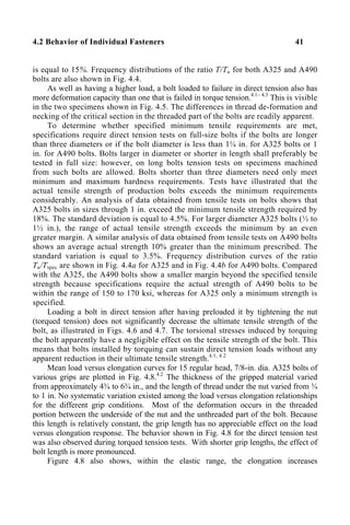 4.2 Behavior of Individual Fasteners 41
is equal to 15%. Frequency distributions of the ratio T/Tu for both A325 and A490
bolts are also shown in Fig. 4.4.
As well as having a higher load, a bolt loaded to failure in direct tension also has
more deformation capacity than one that is failed in torque tension.4.1– 4.3
This is visible
in the two specimens shown in Fig. 4.5. The differences in thread de-formation and
necking of the critical section in the threaded part of the bolts are readily apparent.
To determine whether specified minimum tensile requirements are met,
specifications require direct tension tests on full-size bolts if the bolts are longer
than three diameters or if the bolt diameter is less than 1¼ in. for A325 bolts or 1
in. for A490 bolts. Bolts larger in diameter or shorter in length shall preferably be
tested in full size: however, on long bolts tension tests on specimens machined
from such bolts are allowed. Bolts shorter than three diameters need only meet
minimum and maximum hardness requirements. Tests have illustrated that the
actual tensile strength of production bolts exceeds the minimum requirements
considerably. An analysis of data obtained from tensile tests on bolts shows that
A325 bolts in sizes through 1 in. exceed the minimum tensile strength required by
18%. The standard deviation is equal to 4.5%. For larger diameter A325 bolts (½ to
1½ in.), the range of actual tensile strength exceeds the minimum by an even
greater margin. A similar analysis of data obtained from tensile tests on A490 bolts
shows an average actual strength 10% greater than the minimum prescribed. The
standard variation is equal to 3.5%. Frequency distribution curves of the ratio
Tu/Tspec are shown in Fig. 4.4a for A325 and in Fig. 4.4b for A490 bolts. Compared
with the A325, the A490 bolts show a smaller margin beyond the specified tensile
strength because specifications require the actual strength of A490 bolts to be
within the range of 150 to 170 ksi, whereas for A325 only a minimum strength is
specified.
Loading a bolt in direct tension after having preloaded it by tightening the nut
(torqued tension) does not significantly decrease the ultimate tensile strength of the
bolt, as illustrated in Figs. 4.6 and 4.7. The torsional stresses induced by torquing
the bolt apparently have a negligible effect on the tensile strength of the bolt. This
means that bolts installed by torquing can sustain direct tension loads without any
apparent reduction in their ultimate tensile strength.4.1, 4.2
Mean load versus elongation curves for 15 regular head, 7/8-in. dia. A325 bolts of
various grips are plotted in Fig. 4.8.4.2
The thickness of the gripped material varied
from approximately 4¾ to 6¾ in., and the length of thread under the nut varied from ¾
to 1 in. No systematic variation existed among the load versus elongation relationships
for the different grip conditions. Most of the deformation occurs in the threaded
portion between the underside of the nut and the unthreaded part of the bolt. Because
this length is relatively constant, the grip length has no appreciable effect on the load
versus elongation response. The behavior shown in Fig. 4.8 for the direct tension test
was also observed during torqued tension tests. With shorter grip lengths, the effect of
bolt length is more pronounced.
Figure 4.8 also shows, within the elastic range, the elongation increases
 