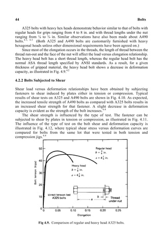 44 Bolts
A325 bolts with heavy hex heads demonstrate behavior similar to that of bolts with
regular heads for grips ranging from 4 to 8 in. and with thread lengths under the nut
ranging from ⅛ to ¾ in. Similar observations have also been made about A490
bolts.4.1, 4.3
(Both A325 and A490 bolts are customarily furnished with heavy
hexagonal heads unless other dimensional requirements have been agreed on.)
Since most of the elongation occurs in the threads, the length of thread between the
thread run-out and the face of the nut will affect the load versus elongation relationship.
The heavy head bolt has a short thread length, whereas the regular head bolt has the
normal ASA thread length specified by ANSI standards. As a result, for a given
thickness of gripped material, the heavy head bolt shows a decrease in deformation
capacity, as illustrated in Fig. 4.9.4.2
4.2.2 Bolts Subjected to Shear
Shear load versus deformation relationships have been obtained by subjecting
fasteners to shear induced by plates either in tension or compression. Typical
results of shear tests on A325 and A490 bolts are shown in Fig. 4.10. As expected,
the increased tensile strength of A490 bolts as compared with A325 bolts results in
an increased shear strength for that fastener. A slight decrease in deformation
capacity is evident as the strength of the bolt increases.4.4
The shear strength is influenced by the type of test. The fastener can be
subjected to shear by plates in tension or compression, as illustrated in Fig. 4.11.
The influence of the type of test on the bolt shear and deformation capacity is
illustrated in Fig. 4.12, where typical shear stress versus deformation curves are
compared for bolts from the same lot that were tested in both tension and
compression jigs.4.4
Fig 4.9. Comparison of regular and heavy head A325 bolts.
 