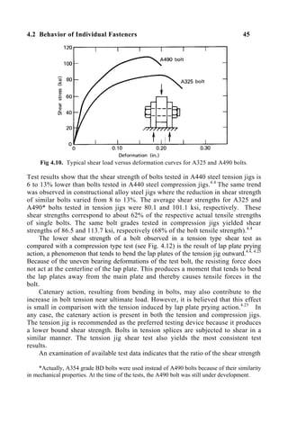4.2 Behavior of Individual Fasteners 45
Fig 4.10. Typical shear load versus deformation curves for A325 and A490 bolts.
Test results show that the shear strength of bolts tested in A440 steel tension jigs is
6 to 13% lower than bolts tested in A440 steel compression jigs.4.4
The same trend
was observed in constructional alloy steel jigs where the reduction in shear strength
of similar bolts varied from 8 to 13%. The average shear strengths for A325 and
A490* bolts tested in tension jigs were 80.1 and 101.1 ksi, respectively. These
shear strengths correspond to about 62% of the respective actual tensile strengths
of single bolts. The same bolt grades tested in compression jigs yielded shear
strengths of 86.5 and 113.7 ksi, respectively (68% of the bolt tensile strength).4.4
The lower shear strength of a bolt observed in a tension type shear test as
compared with a compression type test (see Fig. 4.12) is the result of lap plate prying
action, a phenomenon that tends to bend the lap plates of the tension jig outward.4.4, 4.25
Because of the uneven bearing deformations of the test bolt, the resisting force does
not act at the centerline of the lap plate. This produces a moment that tends to bend
the lap plates away from the main plate and thereby causes tensile forces in the
bolt.
Catenary action, resulting from bending in bolts, may also contribute to the
increase in bolt tension near ultimate load. However, it is believed that this effect
is small in comparison with the tension induced by lap plate prying action.4.25
In
any case, the catenary action is present in both the tension and compression jigs.
The tension jig is recommended as the preferred testing device because it produces
a lower bound shear strength. Bolts in tension splices are subjected to shear in a
similar manner. The tension jig shear test also yields the most consistent test
results.
An examination of available test data indicates that the ratio of the shear strength
*Actually, A354 grade BD bolts were used instead of A490 bolts because of their similarity
in mechanical properties. At the time of the tests, the A490 bolt was still under development.
 