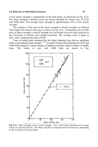 4.2 Behavior of Individual Fasteners 47
to the tensile strength is independent of the bolt grade, as illustrated in Fig. 4.13.
The shear strength is plotted versus the tensile strength for various lots of A325
and A490 bolts. The average shear strength is approximately 62% of the tensile
strength.
The variance of the ratio of the shear strength to tensile strength, as obtained
from single bolt tension shear jigs, is shown in Fig. 4.14. A frequency curve of the
ratio of shear strength to tensile strength was developed from test data acquired at
the University of Illinois and Lehigh University. The average value is equal to
0.62, with a standard deviation of 0.03.
Tests on bolted joints indicated that the initial clamping force had no significant
effect on the ultimate shear strength.4.5–4.7
A number of tests were performed on A325 and
A490 bolts torqued to various degrees of tightness and then tested to failure in double
shear. The results of tests with A490 bolts are shown in Fig.
Fig 4.13. Shear strength versus tensile strength. Note: Each point represents the average
values of a specific bolt lot. The shear strength is computed on the relevant area, depending
on the location of the shear plane.
 