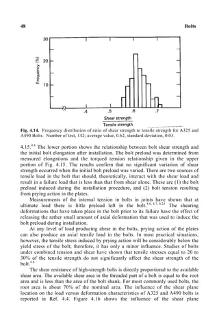 48 Bolts
Fig. 4.14. Frequency distribution of ratio of shear strength to tensile strength for A325 and
A490 Bolts. Number of test, 142; average value, 0.62, standard deviation, 0.03.
4.15.4.4
The lower portion shows the relationship between bolt shear strength and
the initial bolt elongation after installation. The bolt preload was determined from
measured elongations and the torqued tension relationship given in the upper
portion of Fig. 4.15. The results confirm that no significant variation of shear
strength occurred when the initial bolt preload was varied. There are two sources of
tensile load in the bolt that should, theoretically, interact with the shear load and
result in a failure load that is less than that from shear alone. These are (1) the bolt
preload induced during the installation procedure, and (2) bolt tension resulting
from prying action in the plates.
Measurements of the internal tension in bolts in joints have shown that at
ultimate load there is little preload left in the bolt.4.6, 4.7, 4.25
The shearing
deformations that have taken place in the bolt prior to its failure have the effect of
releasing the rather small amount of axial deformation that was used to induce the
bolt preload during installation.
At any level of load producing shear in the bolts, prying action of the plates
can also produce an axial tensile load in the bolts. In most practical situations,
however, the tensile stress induced by prying action will be considerably below the
yield stress of the bolt; therefore, it has only a minor influence. Studies of bolts
under combined tension and shear have shown that tensile stresses equal to 20 to
30% of the tensile strength do not significantly affect the shear strength of the
bolt.4.8
The shear resistance of high-strength bolts is directly proportional to the available
shear area. The available shear area in the threaded part of a bolt is equal to the root
area and is less than the area of the bolt shank. For most commonly used bolts, the
root area is about 70% of the nominal area. The influence of the shear plane
location on the load versus deformation characteristics of A325 and A490 bolts is
reported in Ref. 4.4. Figure 4.16 shows the influence of the shear plane
 