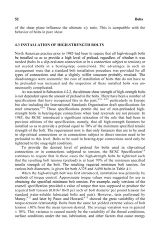 52 Bolts
of the shear plane influence the ultimate x/y ratio. This is compatible with the
behavior of bolts in pure shear.
4.3 INSTALLATION OF HIGH-STRENGTH BOLTS
North American practice prior to 1985 had been to require that all high-strength bolts
be installed so as to provide a high level of preload, regardless of whether it was
needed (bolts in a slip-resistant connection or in a connection subject to tension) or
not needed (bolts in a bearing-type connection). The advantages in such an
arrangement were that a standard bolt installation procedure was provided for all
types of connections and that a slightly stiffer structure probably resulted. The
disadvantages were economic: the cost of installation of bolts that do not have to
be preloaded was increased and the inspection of these installed bolts was un-
necessarily complicated.
As was noted in Subsection 4.2.2, the ultimate shear strength of high-strength bolts
is not dependent upon the amount of preload in the bolts. There have been a number of
specifications that have recognized this in the past,4.31– 4.33
particularly in Europe
but also including the International Standards Organization draft specifications for
steel structures.4.34
These specifications permit the use of non-preloaded high-
strength bolts in bearing-type connections when load reversals are not present. In
1985, the RCSC introduced a significant relaxation of the rule that had been in
previous editions of the specification, namely, that all high-strength fasteners be
installed so as to provide a preload equal to 70% of the minimum specified tensile
strength of the bolt. The requirement now is that only fasteners that are to be used
in slip-critical connections or in connections subject to direct tension need to be
preloaded to this level. Bolts to be used in bearing-type connections need only be
tightened to the snug-tight condition.
To provide the desired level of preload for bolts used in slip-critical
connections or in connections subjected to tension, the RCSC Specification1.4
continues to require that in these cases the high-strength bolts be tightened such
that the resulting bolt tension (preload) is at least 70% of the minimum specified
tensile strength of the bolt. The resulting required minimum bolt tension, for
various bolt diameters, is given for both A325 and A490 bolts in Table 4.1.
When the high-strength bolt was first introduced, installation was primarily by
methods of torque control. Approximate torque values were suggested for use in
obtaining the specified minimum bolt tension. For example, early versions of the
council specification provided a value of torque that was supposed to produce the
required bolt tension (0.0167 lb-ft per inch of bolt diameter per pound tension for
standard water-soluble lubricated bolts and nuts). However, tests performed by
Maney,4.12
and later by Pauw and Howard,4.13
showed the great variability of the
torque-tension relationship. Bolts from the same lot yielded extreme values of bolt
tension ±30% from the mean tension desired. The average variation was in general
± 10%. This variance is caused mainly be the variability of the thread conditions,
surface conditions under the nut, lubrication, and other factors that cause energy
 