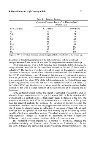 4.3 Installation of High-Strength Bolts 53
Table 4.1. Fastener Tension
Minimum Fastener Tensiona
in Thousands of
Pounds (ksi)
Bolt Size (in.) A325 Bolts A490 Bolts
½
5/8
¾
7/8
1
11/8
1¼
13/8
1½
12
19
28
39
51
56
71
85
103
15
24
35
49
64
80
102
121
148
a
Equal to 70% of specified minimum tensile strengths of bolts, rounded off to the nearest kip.
dissipation without inducing tension in the bolt. Experience in field use of high-
strength bolts confirmed the erratic nature of the torque versus tension relationship.
RCSC specifications prior to 1980 permitted high-strength bolts to be tightened by
using calibrated wrenches, by the turn-of-nut method, or by use of direct tension
indicators.1.4
The last two procedures depend on strain or displacement control, as
contrasted to the torque control of the calibrated wrench method. The 1980 edition of
the RCSC specification removed approval for the use of calibrated wrenches,
however. (No doubt, many installations were still made using this method. In 1979
it was estimated that about 36% of the bolt installations in the United States were
made using calibrated wrenches, but that it was scarcely used at all in Canada.4.35
)
In 1985 the RCSC specification again permitted use of the calibrated wrench method of
installation, but with a clearer statement of the requirements of the method and its
limitations.
In the calibrated wrench method the wrench is calibrated or adjusted to shut off
when the desired torque is reached. In practice, several bolts of the lot to be installed
are tightened in a calibrating device that directly reads the tension in the bolt. The
wrench is adjusted to shut off at bolt tensions that are a minimum of 5% greater
than the required preload. To minimize the variation in friction between the
underside of the turned surface and the gripped material, hardened washers must be
placed under the element turned in tightening. A minimum of three bolts of each
diameter must be tightened at least once each working day in a calibrating device
capable of indicating actual bolt tensions. This check must also be performed each
time significant changes are made in the equipment or when a significant
difference is noted in the surface conditions of the bolts, nuts, or washers.
The calibrated wrench method has a number of drawbacks. Because the
method is essentially one of torque control, factors such as friction between the nut
and the bolt threads and between the nut and washer are of major importance. The
 