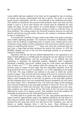 54 Bolts
water-soluble lubricant supplied on the bolts can be degraded by rain or moisture
or threads can become contaminated with dirt or grease. The result is an erratic
torque-tension relationship, and this is not reflected in the calibration procedure.
This method of installation also presents field problems when more than one bolt
length is used in a given joint because the wrench must be calibrated for each
length. (In Japan, the nuts and washers of so-called Quality A high-strength bolt
sets are generally treated with a chemical coating in order to overcome some of
these problems. The coating reduces the frictional resistance between nut and bolt
threads and between nut and washer. However, this coating is sometimes affected
by time or temperature.4.35
)
To overcome the variability of torque control, early efforts were made to develop a
more reliable tightening procedure. The American Association of Railroads (AAR),
faced with the problem of tightening bolts in remote areas without power tools,
conducted a large number of tests to determine if the turn-of-nut could be used as a
means of controlling bolt tension.4.14, 4.15
These tests led to the conclusion that one
turn from a finger-tight position produced the desired bolt tension. In 1955 the
RCRBSJ adopted one turn of the nut from hand-tight position as an alternative
method to installation.
Experience with the one full turn method indicated that it was impractical to use
finger or hand tightness as a reliable point for starting the one turn. Because of out-of-
flatness, thread imperfections, and dirt accumulation, it was difficult and time
consuming to determine the hand-tight position. Bethlehem Steel Corporation
developed a modified “turn-of-nut” method, using the AAR studies and additional
tests of their own.4.16, 4.17
This method called for running the nut up to a snug
position using an impact wrench rather than the fingertight condition. From the
snug position the nut was given an additional ½ or ¾ turn, depending on the length
of the bolt. The snug condition was defined as the point at which the wrench
started to impact. This occurred when the turning of the nut was resisted by friction
between the face of the nut and the surface of the steel. Snug-tightening the bolts
induces small clamping forces in the bolts. In general, at the snug-tight condition
the bolt clamping forces can vary considerably because elongations are still within
the elastic range. This is illustrated in Fig. 4.18 where the range of bolt clamping
force and bolt elongation at the snug tight condition is shown for 7/8 in. dia. A325
bolts installed in an A440 steel test joint. The average clamping force at the snug-
tight condition was equal to about 26 kip. The bolts in this test joint were snug
tightened by means of an impact wrench. This modified turn-of-nut method was
eventually incorporated into the 1960 specification of the council.
For bolts equal to or greater than about ¾ in. dia., snug position provided by an
impact wrench is approximately equal to the tightness attained by the full effort of a
man using an ordinary spud wrench. For longer or larger diameter bolts, the force
produced by this snug load will be less than that for the “standard” case, and for
shorter or smaller diameter bolts it will be more. These differences are
accommodated in the specification by prescribing the same definition of snug tight
 