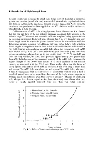 4.3 Installation of High-Strength Bolts 57
the grip length was increased to about eight times the bolt diameter, a somewhat
greater nut rotation (two-thirds turn) was needed to reach the required minimum
bolt tension. Although the additional rotation was not needed for A325 bolts, the
two-thirds turn provision has been applied to the A325 bolts as well in the interest
of uniformity in field practice.
Calibration tests of A325 bolts with grips more than 4 diameters or 4 in. showed
that the one-half turn of the nut rotation produced consistent bolt tensions in the
inelastic range.4.2
These tests also showed a sufficient margin of safety against fracture
by excessive nut rotation. Bolts with grips of more than 4 in. or 4 diameters and short
thread length under the nut can be given a one-half turn of the nut and have sufficient
deformation capacity to sustain two additional half turns before failure. Bolts with long
thread lengths in the grip can sustain three to five additional half turns, as illustrated in
Fig. 4.19. Similar tests conducted on A490 bolts allow the comparison with A325
bolts shown in Fig. 4.20. A325 and A490 bolts gave substantially the same load
versus nut rotation relationships up to the elastic limit.4.1, 4.3, 4.9
At one-half turn
from the snug position, the A490 bolts provided approximately 20% greater load
than A325 bolts because of the increased strength of the A490 bolt. However, the
higher strength of the A490 bolts results in a small decrease in nut rotation
capacity as compared with the A325 bolt. These studies show that the factor of
safety against twist-off for a bolt installed to one-half turn from snug is about three
and one-half for A325 bolts and about two and one-half for A490 bolts. Moreover,
it must be recognized that the only source of additional rotation after a bolt is
installed would have to be vandalism. Because of the high torque required to
produce additional rotation, even this source is unlikely. Studies on short grip
bolts (length less than or equal to four bolt diameters) have shown that their
factor of safety against twist-off was less than two when one-half
Fig 4.19. Effect of thread on rotation capacity of A325 bolts.
 