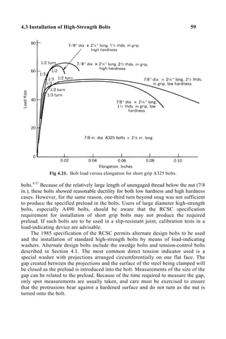 4.3 Installation of High-Strength Bolts 59
Fig 4.21. Bolt load versus elongation for short grip A325 bolts.
bolts.4.37
Because of the relatively large length of unengaged thread below the nut (7/8
in.), these bolts showed reasonable ductility for both low hardness and high hardness
cases. However, for the same reason, one-third turn beyond snug was not sufficient
to produce the specified preload in the bolts. Users of large diameter high-strength
bolts, especially A490 bolts, should be aware that the RCSC specification
requirement for installation of short grip bolts may not produce the required
preload. If such bolts are to be used in a slip-resistant joint, calibration tests in a
load-indicating device are advisable.
The 1985 specification of the RCSC permits alternate design bolts to be used
and the installation of standard high-strength bolts by means of load-indicating
washers. Alternate design bolts include the swedge bolts and tension-control bolts
described in Section 4.1. The most common direct tension indicator used is a
special washer with projections arranged circumferentially on one flat face. The
gap created between the projections and the surface of the steel being clamped will
be closed as the preload is introduced into the bolt. Measurements of the size of the
gap can be related to the preload. Because of the time required to measure the gap,
only spot measurements are usually taken, and care must be exercised to ensure
that the protrusions bear against a hardened surface and do not turn as the nut is
turned onto the bolt.
 