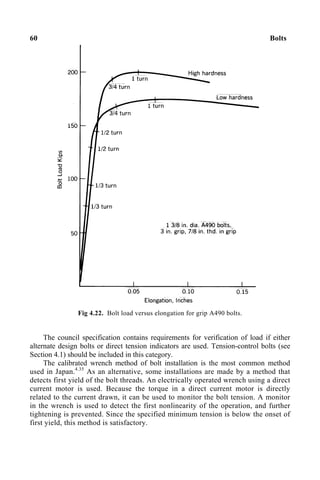 60 Bolts
Fig 4.22. Bolt load versus elongation for grip A490 bolts.
The council specification contains requirements for verification of load if either
alternate design bolts or direct tension indicators are used. Tension-control bolts (see
Section 4.1) should be included in this category.
The calibrated wrench method of bolt installation is the most common method
used in Japan.4.35
As an alternative, some installations are made by a method that
detects first yield of the bolt threads. An electrically operated wrench using a direct
current motor is used. Because the torque in a direct current motor is directly
related to the current drawn, it can be used to monitor the bolt tension. A monitor
in the wrench is used to detect the first nonlinearity of the operation, and further
tightening is prevented. Since the specified minimum tension is below the onset of
first yield, this method is satisfactory.
 
