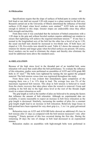 4.4 Relaxation 61
Specifications require that the slope of surfaces of bolted parts in contact with the
bolt head or nut shall not exceed 1:20 with respect to a plane normal to the bolt axis.
Research carried out at the University of Illinois determined the influence of beveled
surfaces (1:20 slope) when bevel washers were omitted.4.9
A325 bolts are ductile
enough to deform to this slope. Greater slopes are undesirable since they affect
both strength and ductility.
From these tests it was concluded that the inclusion of bolted connections with a
1:20 slope in the grip and without beveled washers requires additional nut rotation to
ensure that tightening will achieve the required minimum tension.4.9
If one face is
normal to the longitudinal axis of the bolt but the other has a bevel of up to 1:20,
the usual one-half turn should be increased to two-thirds turn. If both faces are
sloped at 1:20, five-sixths turn should be used. Table 4.2 shows the amount of nut
rotation for shorter and longer grips when bevelled surfaces are present. Of course,
bevel washers can be used to eliminate the slopes and thereby also eliminate the
need for additional turns above the standard cases.
4.4 RELAXATION
Because of the high stress level in the threaded part of an installed bolt, some
relaxation will occur that could affect the bolt performance. To evaluate the influence
of this relaxation, studies were performed on assemblies of A325 and A354 grade BD
bolts in A7 steel.4.9
The bolts were tightened by turning the nut against the gripped
material. The bolt tension versus time was registered throughout the study.
From these tests it was evident that immediately upon completion of the
torquing there was a 2 to 11% drop in load. The average loss was 5% of the
maximum registered bolt tension. This drop in bolt tension is believed to result
from the elastic recovery that takes place when the wrench is removed. Creep and
yielding in the bolt due to the high stress level at the root of the threads might
result in a minor relaxation as well.
The grip length as well as the number of plies are believed to be among the factors
that influence the amount of bolt relaxation. Although no experimental data are
available, it seems reasonable to expect an increase in bolt force relaxation as the
grip length is decreased. Similarly, increasing the number of plies for a constant
grip length might lead to an increase in bolt relaxation. Relatively large losses in
bolt preload have been reported for very short grip (i.e., ½ to 1 in. grip) galvanized
bolts.
Relaxation tests on A325 and A354 BD bolts showed an additional 4% loss in
bolt tension after 21 days as compared with the bolt tension measured 1 min. after
torquing.4.9
Ninety percent of this loss occurred during the first day. During the
remaining 20 days the rate of change in bolt load decreased in an exponential
manner.
Relaxation studies on assemblies with high-strength bolts were performed in
 