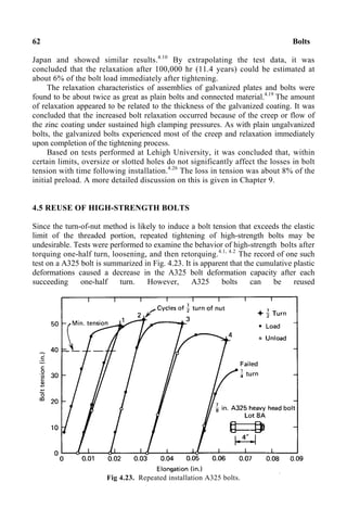62 Bolts
Japan and showed similar results.4.10
By extrapolating the test data, it was
concluded that the relaxation after 100,000 hr (11.4 years) could be estimated at
about 6% of the bolt load immediately after tightening.
The relaxation characteristics of assemblies of galvanized plates and bolts were
found to be about twice as great as plain bolts and connected material.4.19
The amount
of relaxation appeared to be related to the thickness of the galvanized coating. It was
concluded that the increased bolt relaxation occurred because of the creep or flow of
the zinc coating under sustained high clamping pressures. As with plain ungalvanized
bolts, the galvanized bolts experienced most of the creep and relaxation immediately
upon completion of the tightening process.
Based on tests performed at Lehigh University, it was concluded that, within
certain limits, oversize or slotted holes do not significantly affect the losses in bolt
tension with time following installation.4.26
The loss in tension was about 8% of the
initial preload. A more detailed discussion on this is given in Chapter 9.
4.5 REUSE OF HIGH-STRENGTH BOLTS
Since the turn-of-nut method is likely to induce a bolt tension that exceeds the elastic
limit of the threaded portion, repeated tightening of high-strength bolts may be
undesirable. Tests were performed to examine the behavior of high-strength bolts after
torquing one-half turn, loosening, and then retorquing.4.1, 4.2
The record of one such
test on a A325 bolt is summarized in Fig. 4.23. It is apparent that the cumulative plastic
deformations caused a decrease in the A325 bolt deformation capacity after each
succeeding one-half turn. However, A325 bolts can be reused
Fig 4.23. Repeated installation A325 bolts.
 