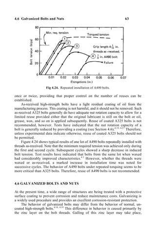 4.6 Galvanized Bolts and Nuts 63
Fig 4.24. Repeated installation of A490 bolts.
once or twice, providing that proper control on the number of reuses can be
established.
As-received high-strength bolts have a light residual coating of oil from the
manufacturing process. This coating is not harmful, and it should not be removed. Such
as-received A325 bolts generally do have adequate nut rotation capacity to allow for a
limited reuse provided either that the original lubricant is still on the bolt or oil,
grease, wax, and so on is applied subsequently. Reuse of coated A325 bolts is not
recommended, however. Tests have indicated that the nut rotation capacity of a
bolt is generally reduced by providing a coating (see Section 4.6).4.19, 4.27
Therefore,
unless experimental data indicate otherwise, reuse of coated A325 bolts should not
be permitted.
Figure 4.24 shows typical results of one lot of A490 bolts repeatedly installed with
threads as-received. Note that the minimum required tension was achieved only during
the first and second cycle. Subsequent cycles showed a sharp decrease in induced
bolt tension. Test results have indicated that bolts from the same lot when waxed
had considerably improved characteristics.4.1
However, whether the threads were
waxed or as-received, a marked increase in installation time was noted for
successive cycles. The behavior of A490 bolts under repeated torquing seems to be
more critical than A325 bolts. Therefore, reuse of A490 bolts is not recommended.
4.6 GALVANIZED BOLTS AND NUTS
At the present time, a wide range of structures are being treated with a protective
surface coating to prevent corrosion and reduce maintenance costs. Galvanizing is
a widely used procedure and provides an excellent corrosion-resistant protection.
The behavior of galvanized bolts may differ from the behavior of normal, un-
coated high-strength bolts.4.18, 4.19
This difference in behavior is caused primarily by
the zinc layer on the bolt threads. Galling of this zinc layer may take place,
 