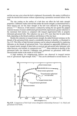 64 Bolts
and the nut may seize when the bolt is tightened. Occasionally, this makes it difficult to
reach the desired bolt tension without experiencing a premature torsional failure of the
bolt.
The zinc coating on the surface of a bolt does not affect the bolt static strength
properties. Calibration studies showed that neither the tensile strength, as determined from a
direct tension test, nor the shear strength of the bolt were affected by the galvanizing
process.4.18, 4.19
However, if bolt tension is induced by turning the nut against the gripped
material, because of seizure unlubricated galvanized bolts experienced a greater reduction in
the maximum bolt tension as compared with torqued ungalvanized bolts or properly
lubricated galvanized bolts. This reduction was up to 25% more than that for plain black
bolts, depending on the thread conditions and thickness of the zinc layer.
Besides this reduction in torqued tension strength, the added frictional resistance on the
threads of the galvanized bolts caused a considerable decrease in ductility, as illustrated in
Fig. 4.25. This effect of high frictional resistance can be reduced substantially by employing
lubricants on the threads of galvanized bolts. Tests indicated no appreciable difference in
the torqued tensile strength of plain bolts as received and galvanized bolts lubricated with
either beeswax, cetyl alcohol, or commercial wax.4.11, 4.27
Some reduction in ductility of the
galvanized bolts was observed. Calibration tests performed on galvanized A490 bolts
showed results similar to the results of A325 bolts.4.18
A high tendency for stripping-type failures was observed in torqued tension
tests of galvanized high-strength bolts.4.19
This can be attributed to several factors. As
Fig 4.25. Comparison of bolt load versus elongation relationships between 1–in. black and
galvanized A325 bolts.
 