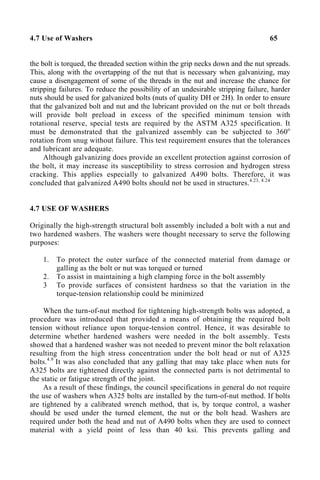 4.7 Use of Washers 65
the bolt is torqued, the threaded section within the grip necks down and the nut spreads.
This, along with the overtapping of the nut that is necessary when galvanizing, may
cause a disengagement of some of the threads in the nut and increase the chance for
stripping failures. To reduce the possibility of an undesirable stripping failure, harder
nuts should be used for galvanized bolts (nuts of quality DH or 2H). In order to ensure
that the galvanized bolt and nut and the lubricant provided on the nut or bolt threads
will provide bolt preload in excess of the specified minimum tension with
rotational reserve, special tests are required by the ASTM A325 specification. It
must be demonstrated that the galvanized assembly can be subjected to 360o
rotation from snug without failure. This test requirement ensures that the tolerances
and lubricant are adequate.
Although galvanizing does provide an excellent protection against corrosion of
the bolt, it may increase its susceptibility to stress corrosion and hydrogen stress
cracking. This applies especially to galvanized A490 bolts. Therefore, it was
concluded that galvanized A490 bolts should not be used in structures.4.23, 4.24
4.7 USE OF WASHERS
Originally the high-strength structural bolt assembly included a bolt with a nut and
two hardened washers. The washers were thought necessary to serve the following
purposes:
1. To protect the outer surface of the connected material from damage or
galling as the bolt or nut was torqued or turned
2. To assist in maintaining a high clamping force in the bolt assembly
3 To provide surfaces of consistent hardness so that the variation in the
torque-tension relationship could be minimized
When the turn-of-nut method for tightening high-strength bolts was adopted, a
procedure was introduced that provided a means of obtaining the required bolt
tension without reliance upon torque-tension control. Hence, it was desirable to
determine whether hardened washers were needed in the bolt assembly. Tests
showed that a hardened washer was not needed to prevent minor the bolt relaxation
resulting from the high stress concentration under the bolt head or nut of A325
bolts.4.9
It was also concluded that any galling that may take place when nuts for
A325 bolts are tightened directly against the connected parts is not detrimental to
the static or fatigue strength of the joint.
As a result of these findings, the council specifications in general do not require
the use of washers when A325 bolts are installed by the turn-of-nut method. If bolts
are tightened by a calibrated wrench method, that is, by torque control, a washer
should be used under the turned element, the nut or the bolt head. Washers are
required under both the head and nut of A490 bolts when they are used to connect
material with a yield point of less than 40 ksi. This prevents galling and
 
