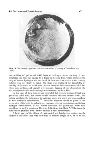 4.8 Corrosion and Embrittlement 67
Fig 4.26. Macroscopic appearance of the crack surface (Courtesy of Bethlehem Steel
Corp.)
susceptibility of galvanized A490 bolts to hydrogen stress cracking. It was
concluded that this was caused by a break in the zinc film, which promoted the
entry of atomic hydrogen into the metal. If there were no breaks in the coating,
failures were not likely to occur. The study also indicated the desirability of
limiting the hardness of A490 bolts. Several uncoated bolts were observed to fail
when high hardness and strength were present. Because of this observation, the
maximum permissible tensile strength was decreased by the ASTM.
On the basis of these tests, it was concluded that properly processed black and
galvanized A325 bolts, heat treated within presently specified hardness limits, will
behave satisfactorily with regard to hydrogen stress and stress corrosion cracking
in most corrosive environments.4.23
Particular attention should be given to the
preparation of the bolts for galvanizing. Improper pickling procedures could induce
hydrogen embrittlement. It was further concluded that galvanized A490 bolts
should not be used in structures. The tests did indicate that black A490 bolts can be
used without problems from “brittle” failures in most environments.
A basic study of the effects of electroplated and hot-dip zinc coatings on the
fracture of low-alloy steel AISI 4140 bars in hardness ranges of Rc 33 to 49 was
 