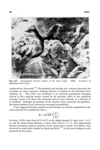 68 Bolts
Fig 4.27. Intergranular fracture surface at the crack origin. 2000x. (Courtesy of
Bethlehem Steel Corp.)
conducted by Townsend.4.38
Electroplated and hot-dip zinc coatings decreased the
resistance to stress corrosion cracking directly in relation to the threshold stress
intensity, Ksc. This effect was attributed to an increased equilibrium hydrogen
activity at the crack-tip surface caused by the galvanic effect of the sacrificial
coatings. Figure 4.28 shows the measured critical stress intensity as a function of
Rc hardness. Although all hardness levels showed stress corrosion susceptibility,
the higher hardness levels showed an increased susceptibility.
It was suggested that the condition in bolt threads was directly comparable to the
stress intensity for a notched bar, that is,






π
σ
=
D
d
f
D
K
For bolts, f(d/D) varies from 0.25 to 0.23 as the shank diameter D varies from ½ to 2
in. and the minor thread diameter d varies from 0.40 to 1.71 in. This approximate
fracture mechanics analysis predicts overly conservative results. No failures were
observed in actual bolts studied by Boyd and Hyler 4.23
at the lower hardness levels
predicted by this study.
 