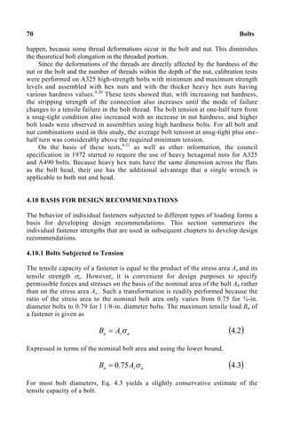 70 Bolts
happen, because some thread deformations occur in the bolt and nut. This diminishes
the theoretical bolt elongation in the threaded portion.
Since the deformations of the threads are directly affected by the hardness of the
nut or the bolt and the number of threads within the depth of the nut, calibration tests
were performed on A325 high-strength bolts with minimum and maximum strength
levels and assembled with hex nuts and with the thicker heavy hex nuts having
various hardness values.4.20
These tests showed that, with increasing nut hardness,
the stripping strength of the connection also increases until the mode of failure
changes to a tensile failure in the bolt thread. The bolt tension at one-half turn from
a snug-tight condition also increased with an increase in nut hardness, and higher
bolt loads were observed in assemblies using high hardness bolts. For all bolt and
nut combinations used in this study, the average bolt tension at snug-tight plus one-
half turn was considerably above the required minimum tension.
On the basis of these tests,4.21
as well as other information, the council
specification in 1972 started to require the use of heavy hexagonal nuts for A325
and A490 bolts. Because heavy hex nuts have the same dimension across the flats
as the bolt head, their use has the additional advantage that a single wrench is
applicable to both nut and head.
4.10 BASIS FOR DESIGN RECOMMENDATIONS
The behavior of individual fasteners subjected to different types of loading forms a
basis for developing design recommendations. This section summarizes the
individual fastener strengths that are used in subsequent chapters to develop design
recommendations.
4.10.1 Bolts Subjected to Tension
The tensile capacity of a fastener is equal to the product of the stress area As and its
tensile strength σu. However, it is convenient for design purposes to specify
permissible forces and stresses on the basis of the nominal area of the bolt Ab rather
than on the stress area As . Such a transformation is readily performed because the
ratio of the stress area to the nominal bolt area only varies from 0.75 for ¾-in.
diameter bolts to 0.79 for l 1/8-in. diameter bolts. The maximum tensile load Bu of
a fastener is given as
u
s
u A
B σ
= ( )
2
.
4
Expressed in terms of the nominal bolt area and using the lower bound,
u
s
u A
B σ
75
.
0
= ( )
3
.
4
For most bolt diameters, Eq. 4.3 yields a slightly conservative estimate of the
tensile capacity of a bolt.
 