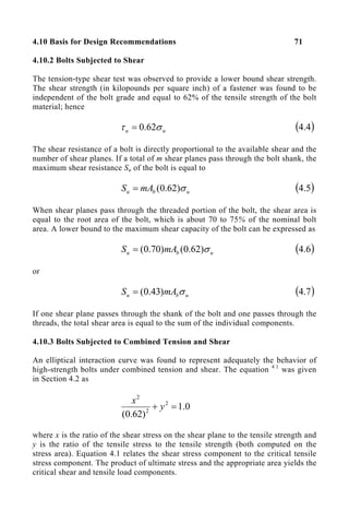 4.10 Basis for Design Recommendations 71
4.10.2 Bolts Subjected to Shear
The tension-type shear test was observed to provide a lower bound shear strength.
The shear strength (in kilopounds per square inch) of a fastener was found to be
independent of the bolt grade and equal to 62% of the tensile strength of the bolt
material; hence
u
u σ
τ 62
.
0
= ( )
4
.
4
The shear resistance of a bolt is directly proportional to the available shear and the
number of shear planes. If a total of m shear planes pass through the bolt shank, the
maximum shear resistance Su of the bolt is equal to
u
b
u mA
S σ
)
62
.
0
(
= ( )
5
.
4
When shear planes pass through the threaded portion of the bolt, the shear area is
equal to the root area of the bolt, which is about 70 to 75% of the nominal bolt
area. A lower bound to the maximum shear capacity of the bolt can be expressed as
u
b
u mA
S σ
)
62
.
0
(
)
70
.
0
(
= ( )
6
.
4
or
u
b
u mA
S σ
)
43
.
0
(
= ( )
7
.
4
If one shear plane passes through the shank of the bolt and one passes through the
threads, the total shear area is equal to the sum of the individual components.
4.10.3 Bolts Subjected to Combined Tension and Shear
An elliptical interaction curve was found to represent adequately the behavior of
high-strength bolts under combined tension and shear. The equation 4.1
was given
in Section 4.2 as
0
.
1
)
62
.
0
(
2
2
2
=
+ y
x
where x is the ratio of the shear stress on the shear plane to the tensile strength and
y is the ratio of the tensile stress to the tensile strength (both computed on the
stress area). Equation 4.1 relates the shear stress component to the critical tensile
stress component. The product of ultimate stress and the appropriate area yields the
critical shear and tensile load components.
 