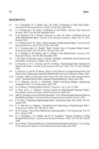 72 Bolts
REFERENCES
4.1 R. J. Christopher, G. L. Kulak, and J. W. Fisher, “Calibration of Alloy Steel Bolts,”
Journal of the Structural Division, ASCE, Vol. 92, ST2. April 1966.
4.2 J. L. Rumpf and J. W. Fisher, “Calibration of A325 Bolts,” Journal of the Structural
Division, ASCE, Vol. 89, ST6, December 1963.
4.3 G. H. Sterling, E. W. J. Troup, E. Chesson, Jr., and J. W. Fisher, “Calibration Tests of
A490 High-Strength Bolts,” Journal of the Structural Division, ASCE, Vol. 91, ST5,
October 1965.
4.4 J. J. Wallaert and J. W. Fisher, “Shear Strength of High-Strength Bolts,” Journal of the
Structural Division, ASCE, Vol. 91, ST3, June 1965.
4.5 R. T. Foreman and J. L. Rumpf, “Static Tension Tests of Compact Bolted Joints,”
Transactions ASCE, Vol. 126, Part 2, 1961, pp. 228—254.
4.6 R. A. Bendigo, R. M. Hansen, and J. L Rumpf, “Long Bolted Joints,” Journal of the
Structural Division, Vol. 89, ST6, December 1963.
4.7 J. W. Fisher, P. Ramseier, and L. S. Beedle, “Strength of A440 Steel Joints Fastened with
A325 Bolts,” Publications, IABSE, Vol. 23, 1963.
4.8 E. Chesson, Jr., N. L. Faustino, and W. H. Munse, “High-Strength Bolts Subjected to
Tension and Shear,” Journal of the Structural Division, ASCE, Vol. 91, ST5, October
1965.
4.9 E. Chesson, Jr. and W. H. Munse, Studies of the Behavior of High-Strength Bolts and
Bolted Joints, Engineering Experiment Bulletin 469, University of Illinois, Urbana, 1965.
4.10 J. Tajima, “Effect of Relaxation and Creep on the Slip Load of High Strength Bolted
Joints,” Structural Design Office, Japanese National Railways, Tokyo, June 1964.
4.11 P. C. Birkemoe and D. C. Herrschaft, “Bolted Galvanized Bridges—Engineering
Acceptance Near,” Civil Engineering, April 1970.
4.12 G. A. Maney, “Predicting Bolt Tension,” Fasteners, Vol. 3, No. 5, 1946.
4.13 A. Pauw and L. L. Howard, “Tension Control for High-Strength Structural Bolts,”
Proceedings, American Institute of Steel Construction, April 1955.
4.14 AREA Committee on Iron and Steel Structures, “Use of High-Strength Structural Bolts in
Steel Railway Bridges,” American Railway Engineering Association, Vol. 56, 1955.
4.15 F. P. Drew, “Tightening High-Strength Bolts,” Proceeding Paper 786, ASCE, Vol. 81,
August 1955.
4.16 E. F. Ball and J. J. Higgins, “Installation and Tightening of High-Strength Bolts,”
Transactions, ASCE, Vol. 126, Part 2, 1961.
4.17 M. H. Frincke, “Turn-of-Nut Method for Tensioning Bolts,” Civil Engineering, Vol. 28,
No. 1, January 1958.
4.18 G. C. Brookhart, I. H. Siddiqi, and D. D. Vasarhelyi, “Surface Treatment of High
Strength Bolted Joints,” Journal of the Structural Division, ASCE, Vol. 94, ST3, March
1968.
4.19 W. H. Munse, “Structural Behavior of Hot Galvanized Bolted Connections,” Proceedings
8th
International Conference on Hot Dip Galvanizing, London, June 1967.
 