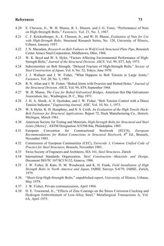 References 73
4.20 E. Chesson, Jr., W. H. Munse, R. L. Dineen, and J. G. Viner, “Performance of Nuts
on High-Strength Bolts,” Fasteners, Vol. 21, No. 3, 1967.
4.21 C. F. Krickenberger, Jr., E. Chesson, Jr., and W. H. Munse, Evaluation of Nuts for Use
with High-Strength Bolts, Structural Research Series, No. 128, University of Illinois,
Urbana, January 1957.
4.22 J. N. Macadam, Research on Bolt Failures in Wolf-Creek Structural Plate Pipe, Research
Center Armco Steel Corporation, Middletown, Ohio, 1966.
4.23 W. K. Boyd and W. S. Hyler, “Factors Affecting Environmental Performance of High-
Strength Bolts,” Journal of the Structural Division, ASCE, Vol. 99, ST7, July 1973.
4.24 Subcommittee on Bolt Strength, “Delayed Fracture of High-Strength Bolts,” Society of
Steel Construction of Japan, Vol. 6, No. 52, Tokyo, June 1970.
4.25 J. J. Wallaert and J. W. Fisher, “What Happens to Bolt Tension in Large Joints,”
Fasteners, Vol. 20, No. 3, 1965.
4.26 R. N. Allan and J. W. Fisher, “Bolted Joints with Oversize and Slotted Holes,” Journal of
the Structural Division, ASCE, Vol. 94, ST9, September 1968.
4.27 W. H. Munse, The Case for Bolted Galvanized Bridges, American Hot Dip Galvanizers
Association, Inc., Washington, D. C., May 1971.
4.28 J. H. A. Struik, A. 0. Oyeledun, and J. W. Fisher, “Bolt Tension Control with a Direct
Tension Indicator,” Engineering Journal, AISC, Vol. 10, No. 1, 1973.
4.29 W. S. Hyler, K. D. Humphrey, and N. S. Croth, An Evaluation of the High Tensile Huck-
Bolt Fastener for Structural Applications, Report 72, Huck Manufacturing Co., Detroit,
Michigan, March 1961.
4.30 American Society for Testing and Materials, High-Strength Bolts for Structural and Steel
Joints [Metric] , ASTM Designation A325M-84a, Philadelphia, 1985.
4.31 European Convention for Constructional Steelwork (ECCS), European
Recommendations for Bolted Connections in Structural Steelwork, 4th
Ed., Brussels,
November 1983.
4.32 Commission of European Communities (CEC), Eurocode 3, Common Unified Code of
Practice for Steel Structures, Brussels, November 1983..
4.33 Swiss Society of Engineers and Architects, SIA 161, Steel Structures, Zürich
4.34 International Standards Organization, Steel Construction—Materials and Design,
Document ISO/TC 167/SCI N132, Geneva, 1986.
4.35 J. W. Fisher, B. Kato, H. M. Woodward, and K. H. Frank, Field Installation of High
Strength Bolts in North America and Japan, IABSE Surveys S-8/79, IABSE, Zurich,
1979.
4.36 “Short Grip High-Strength Bolts,” unpublished report, University of Illinios, Urbana,
May 1979.
4.37 J. W. Fisher, Private communication, April 1984.
4.38 H. E. Townsend, Jr., “Effects of Zinc Coatings on the Stress Corrosion Cracking and
Hydrogen Embrittlement of Low-Alloy Steel,” Metallurgical Transactions A, Vol.
6A, April 1975.
 