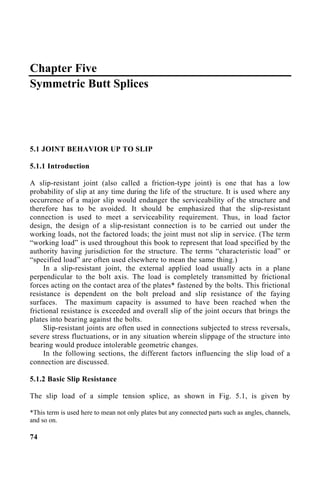 Chapter Five
Symmetric Butt Splices
5.1 JOINT BEHAVIOR UP TO SLIP
5.1.1 Introduction
A slip-resistant joint (also called a friction-type joint) is one that has a low
probability of slip at any time during the life of the structure. It is used where any
occurrence of a major slip would endanger the serviceability of the structure and
therefore has to be avoided. It should be emphasized that the slip-resistant
connection is used to meet a serviceability requirement. Thus, in load factor
design, the design of a slip-resistant connection is to be carried out under the
working loads, not the factored loads; the joint must not slip in service. (The term
“working load” is used throughout this book to represent that load specified by the
authority having jurisdiction for the structure. The terms “characteristic load” or
“specified load” are often used elsewhere to mean the same thing.)
In a slip-resistant joint, the external applied load usually acts in a plane
perpendicular to the bolt axis. The load is completely transmitted by frictional
forces acting on the contact area of the plates* fastened by the bolts. This frictional
resistance is dependent on the bolt preload and slip resistance of the faying
surfaces. The maximum capacity is assumed to have been reached when the
frictional resistance is exceeded and overall slip of the joint occurs that brings the
plates into bearing against the bolts.
Slip-resistant joints are often used in connections subjected to stress reversals,
severe stress fluctuations, or in any situation wherein slippage of the structure into
bearing would produce intolerable geometric changes.
In the following sections, the different factors influencing the slip load of a
connection are discussed.
5.1.2 Basic Slip Resistance
The slip load of a simple tension splice, as shown in Fig. 5.1, is given by
*This term is used here to mean not only plates but any connected parts such as angles, channels,
and so on.
74
 