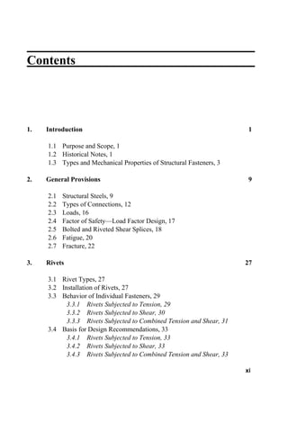 Contents
1. Introduction 1
1.1 Purpose and Scope, 1
1.2 Historical Notes, 1
1.3 Types and Mechanical Properties of Structural Fasteners, 3
2. General Provisions 9
2.1 Structural Steels, 9
2.2 Types of Connections, 12
2.3 Loads, 16
2.4 Factor of Safety—Load Factor Design, 17
2.5 Bolted and Riveted Shear Splices, 18
2.6 Fatigue, 20
2.7 Fracture, 22
3. Rivets 27
3.1 Rivet Types, 27
3.2 Installation of Rivets, 27
3.3 Behavior of Individual Fasteners, 29
3.3.1 Rivets Subjected to Tension, 29
3.3.2 Rivets Subjected to Shear, 30
3.3.3 Rivets Subjected to Combined Tension and Shear, 31
3.4 Basis for Design Recommendations, 33
3.4.1 Rivets Subjected to Tension, 33
3.4.2 Rivets Subjected to Shear, 33
3.4.3 Rivets Subjected to Combined Tension and Shear, 33
xi
 